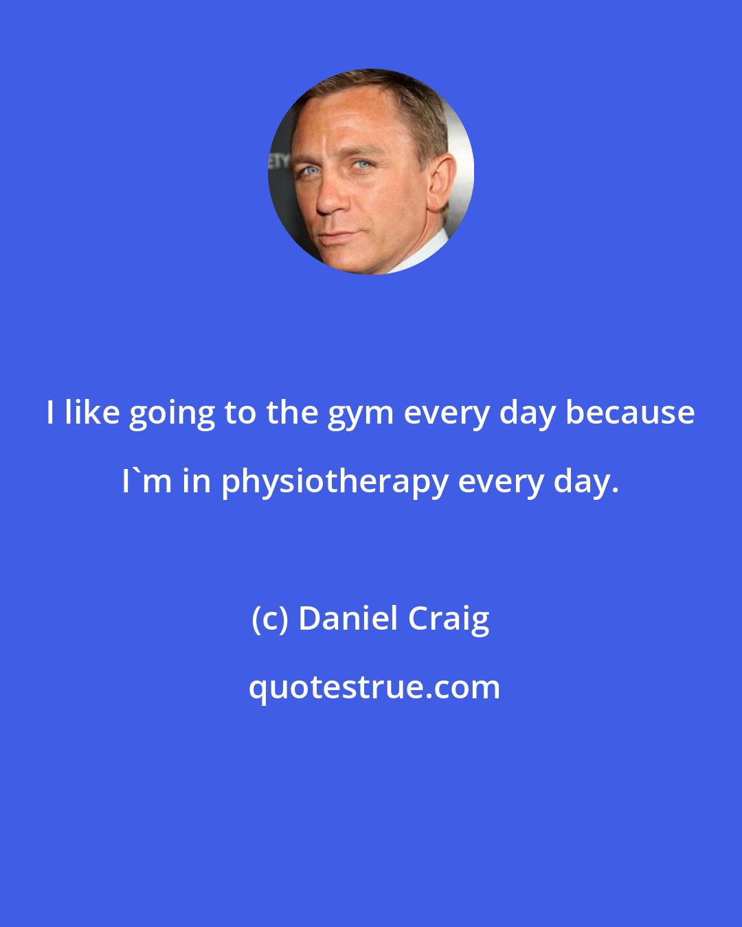 Daniel Craig: I like going to the gym every day because I'm in physiotherapy every day.