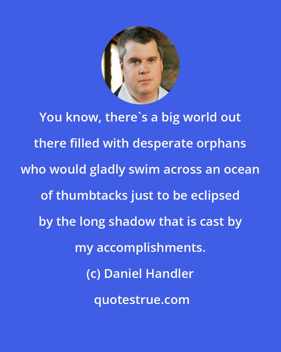 Daniel Handler: You know, there's a big world out there filled with desperate orphans who would gladly swim across an ocean of thumbtacks just to be eclipsed by the long shadow that is cast by my accomplishments.