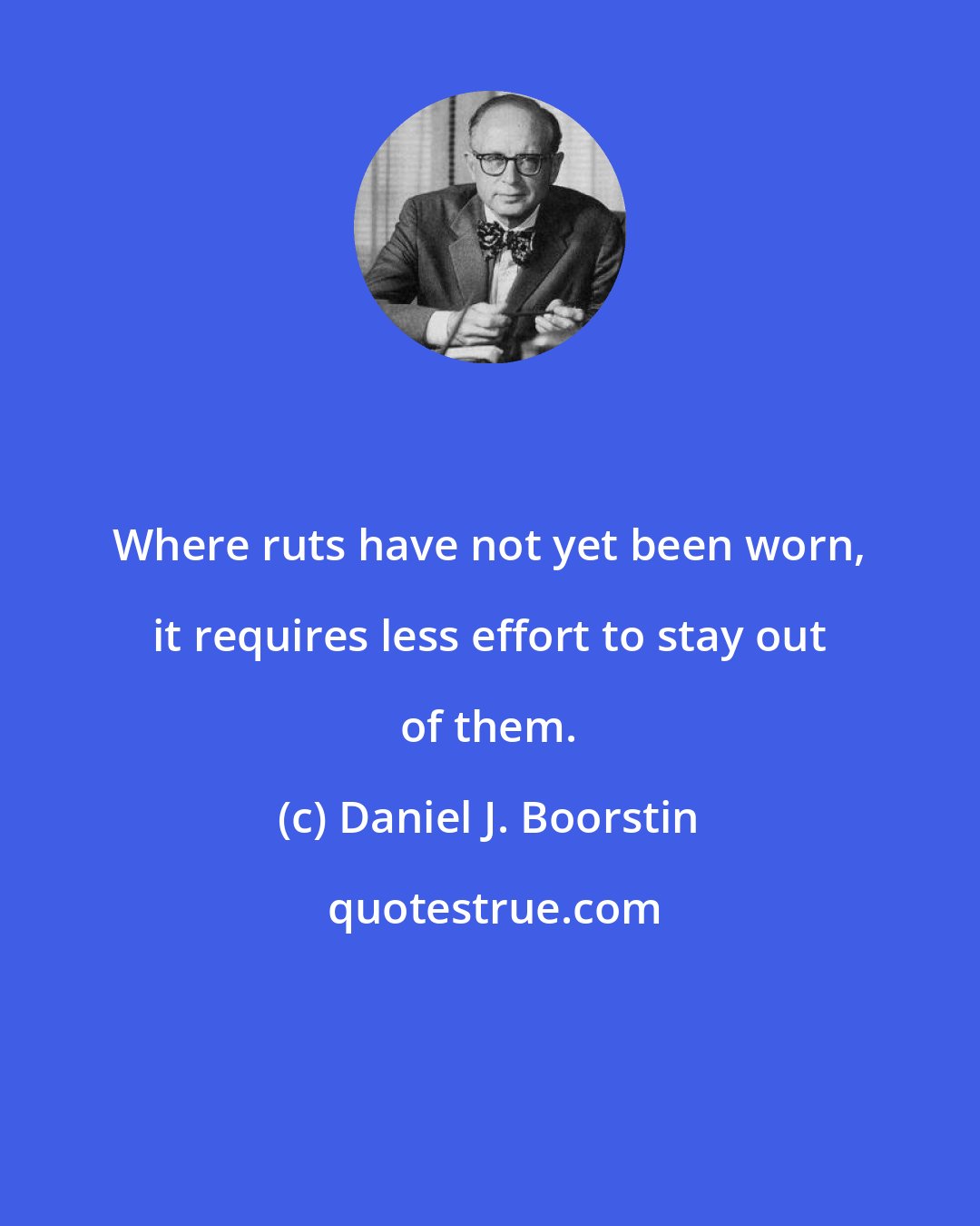 Daniel J. Boorstin: Where ruts have not yet been worn, it requires less effort to stay out of them.