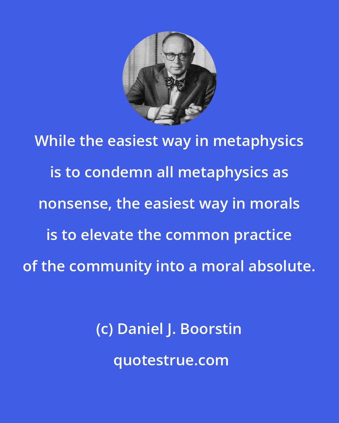 Daniel J. Boorstin: While the easiest way in metaphysics is to condemn all metaphysics as nonsense, the easiest way in morals is to elevate the common practice of the community into a moral absolute.