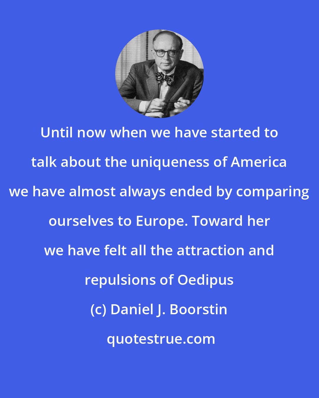 Daniel J. Boorstin: Until now when we have started to talk about the uniqueness of America we have almost always ended by comparing ourselves to Europe. Toward her we have felt all the attraction and repulsions of Oedipus