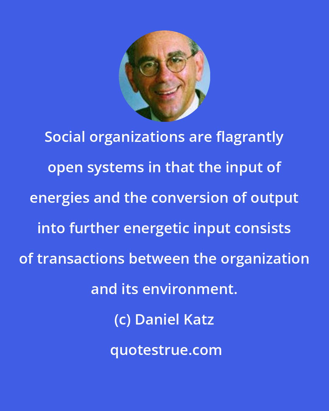Daniel Katz: Social organizations are flagrantly open systems in that the input of energies and the conversion of output into further energetic input consists of transactions between the organization and its environment.
