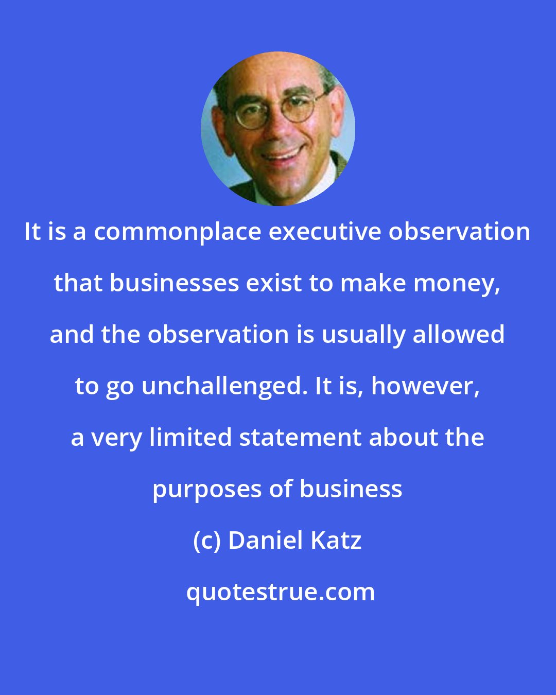 Daniel Katz: It is a commonplace executive observation that businesses exist to make money, and the observation is usually allowed to go unchallenged. It is, however, a very limited statement about the purposes of business