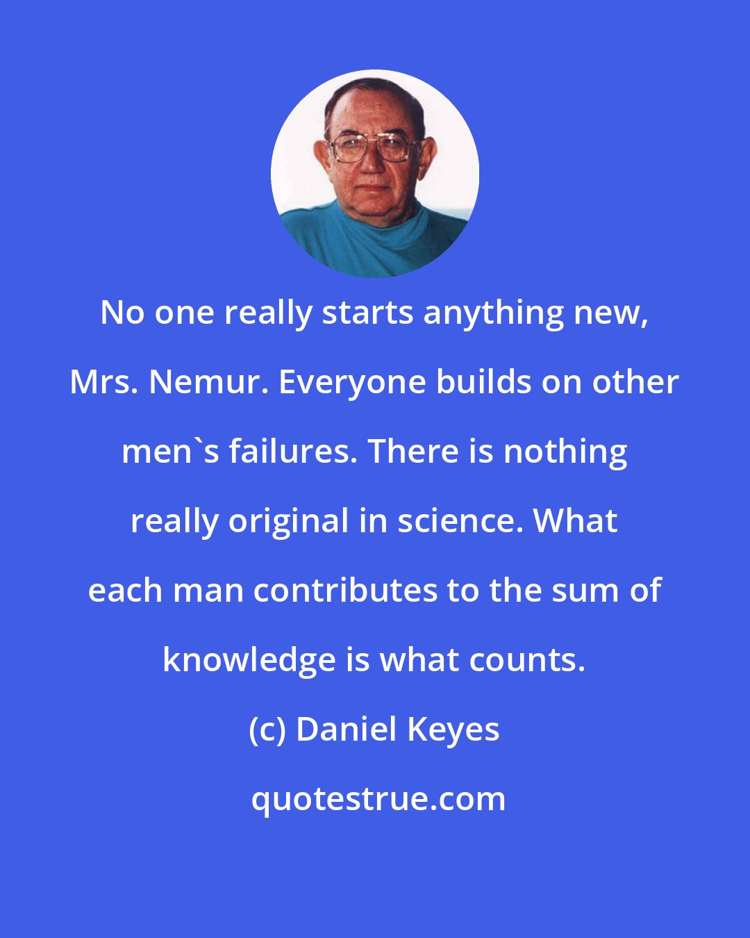 Daniel Keyes: No one really starts anything new, Mrs. Nemur. Everyone builds on other men's failures. There is nothing really original in science. What each man contributes to the sum of knowledge is what counts.