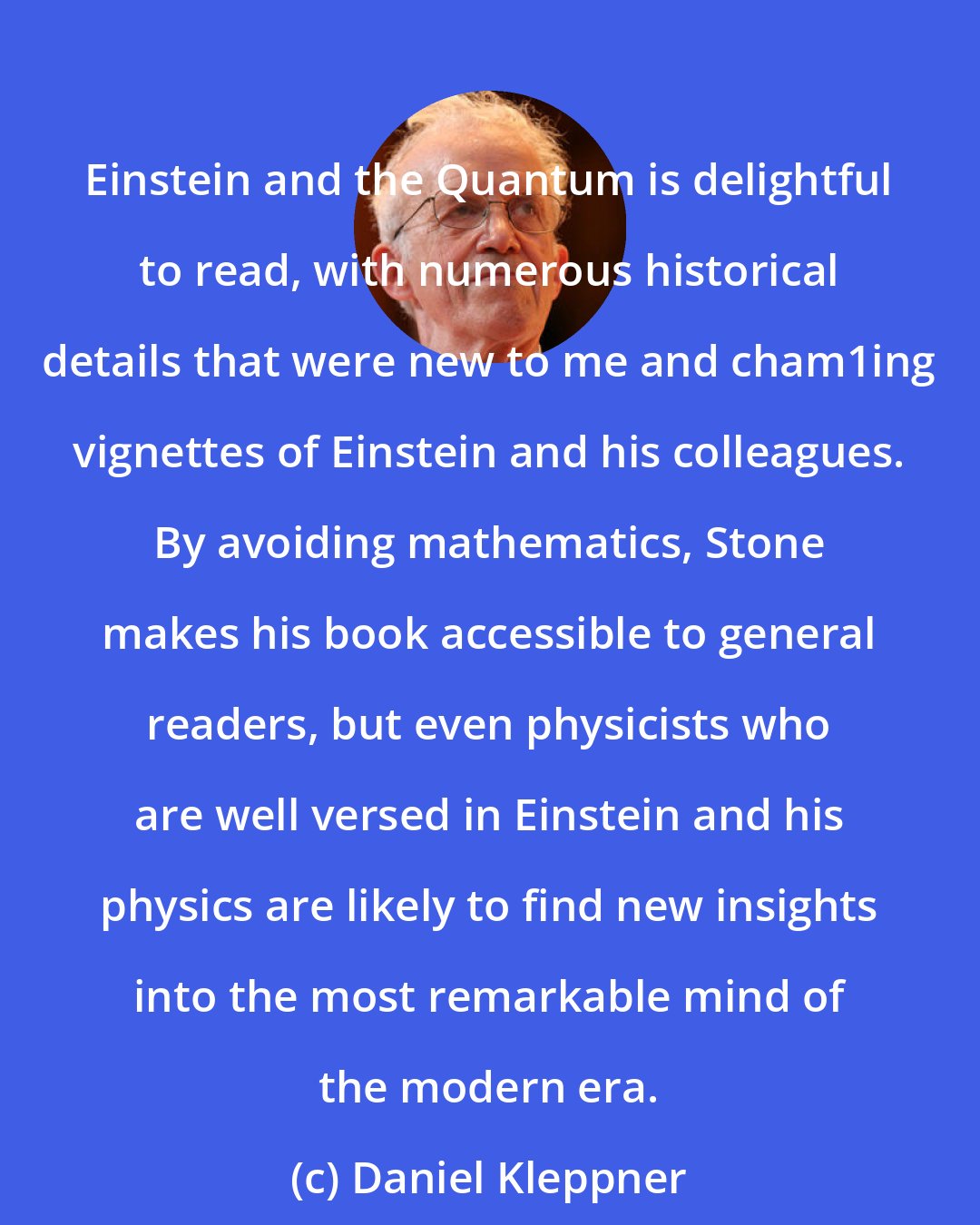 Daniel Kleppner: Einstein and the Quantum is delightful to read, with numerous historical details that were new to me and cham1ing vignettes of Einstein and his colleagues. By avoiding mathematics, Stone makes his book accessible to general readers, but even physicists who are well versed in Einstein and his physics are likely to find new insights into the most remarkable mind of the modern era.