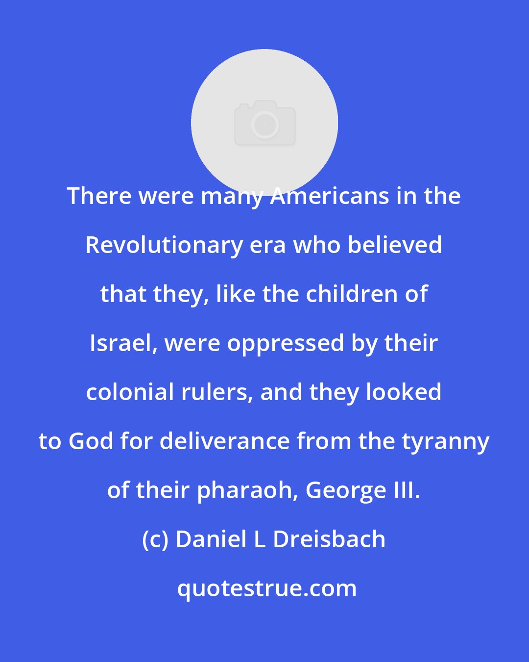 Daniel L Dreisbach: There were many Americans in the Revolutionary era who believed that they, like the children of Israel, were oppressed by their colonial rulers, and they looked to God for deliverance from the tyranny of their pharaoh, George III.