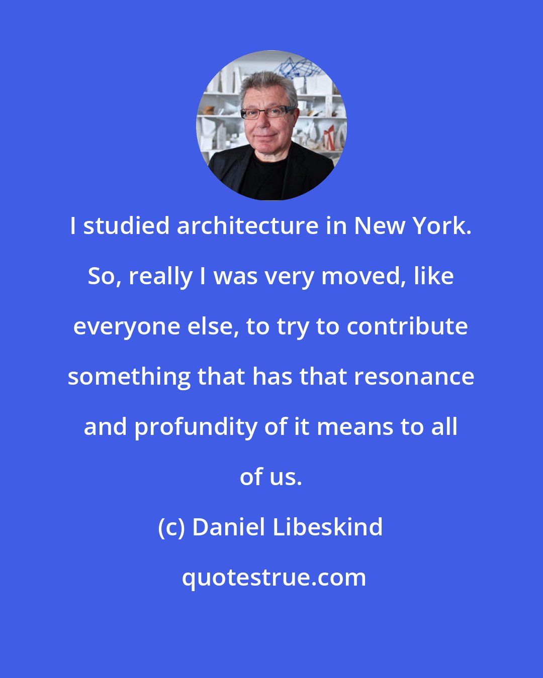 Daniel Libeskind: I studied architecture in New York. So, really I was very moved, like everyone else, to try to contribute something that has that resonance and profundity of it means to all of us.