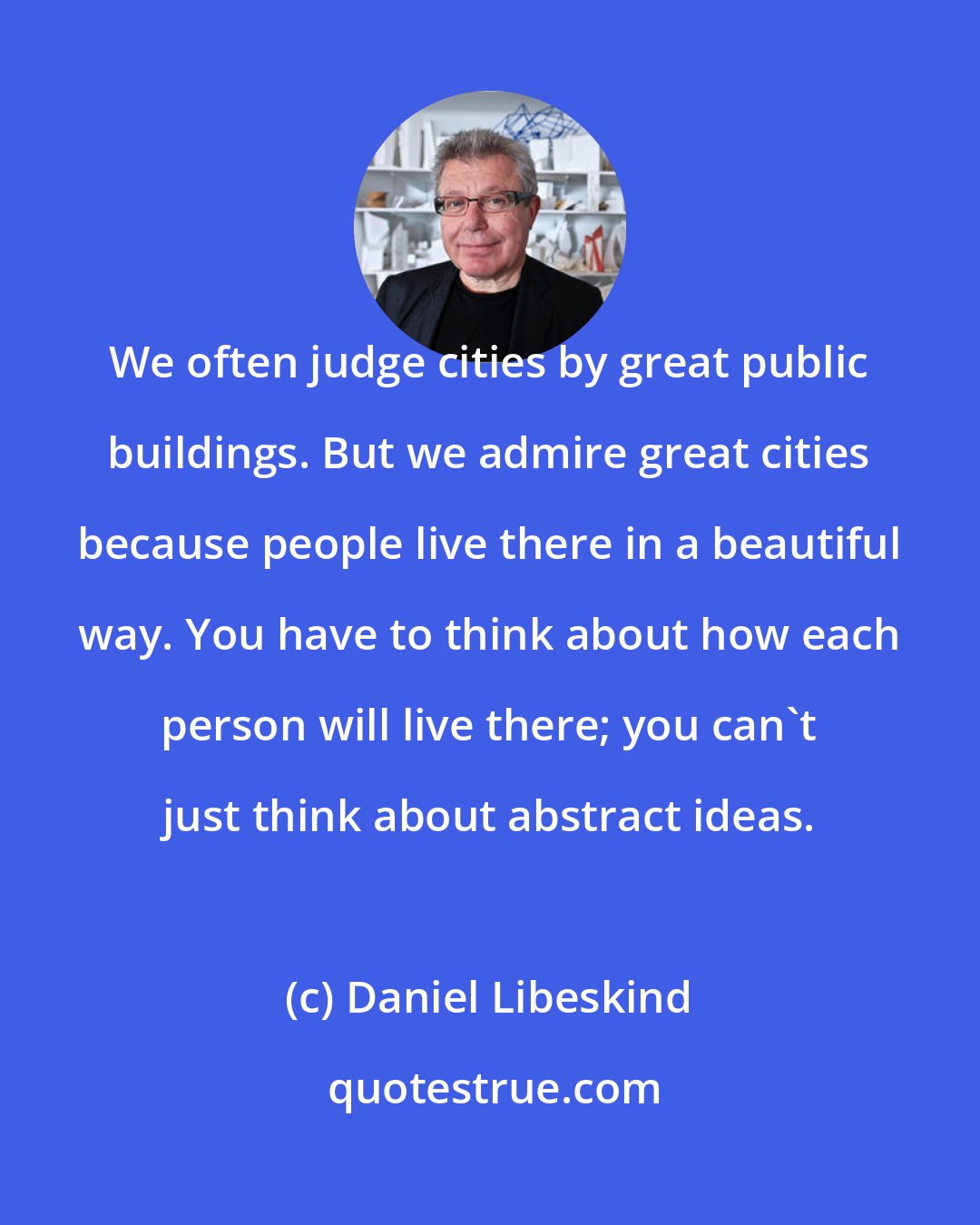 Daniel Libeskind: We often judge cities by great public buildings. But we admire great cities because people live there in a beautiful way. You have to think about how each person will live there; you can't just think about abstract ideas.