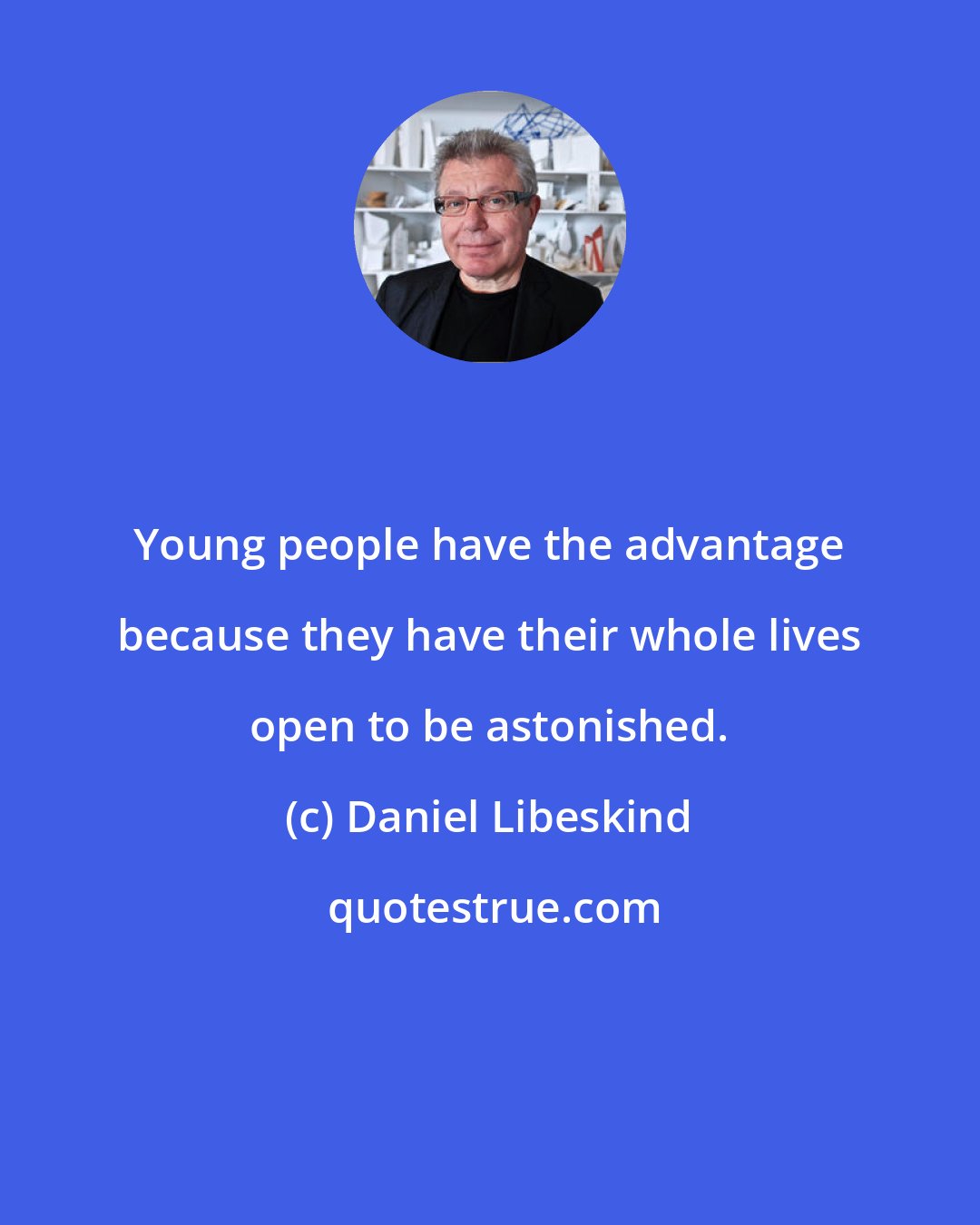 Daniel Libeskind: Young people have the advantage because they have their whole lives open to be astonished.
