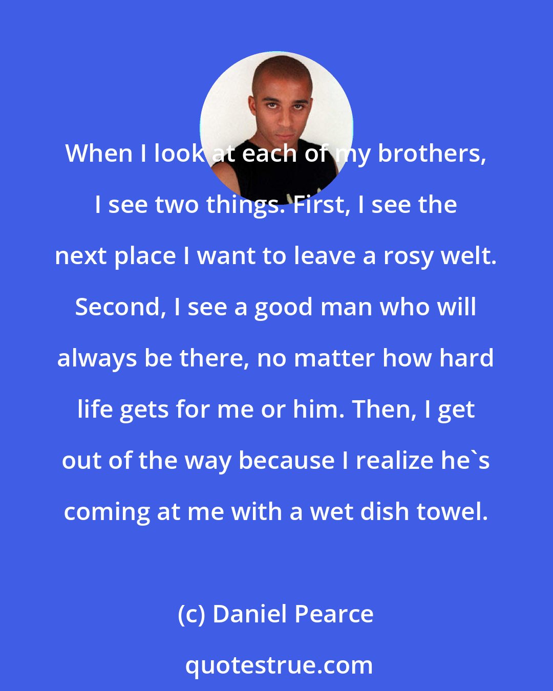 Daniel Pearce: When I look at each of my brothers, I see two things. First, I see the next place I want to leave a rosy welt. Second, I see a good man who will always be there, no matter how hard life gets for me or him. Then, I get out of the way because I realize he's coming at me with a wet dish towel.