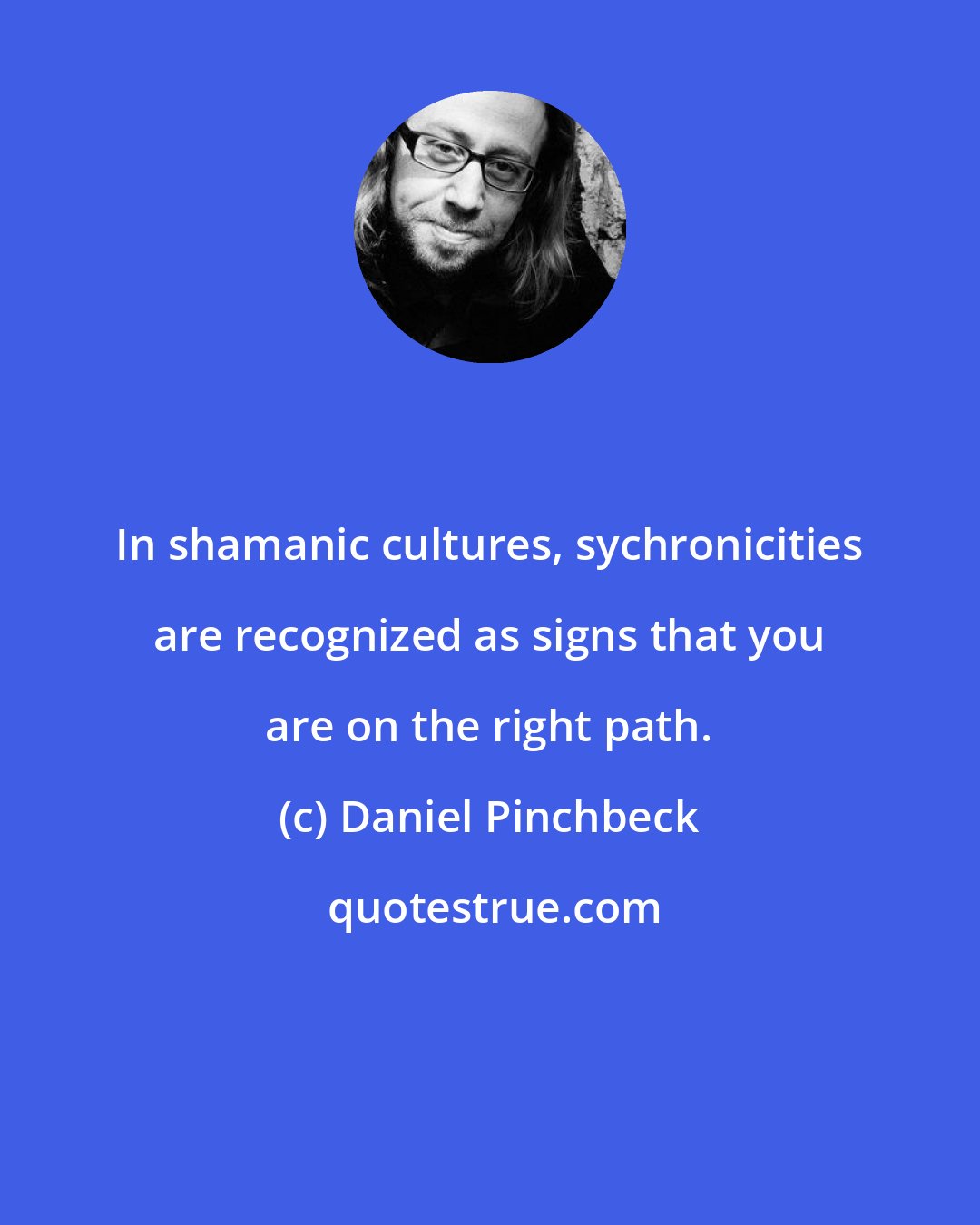 Daniel Pinchbeck: In shamanic cultures, sychronicities are recognized as signs that you are on the right path.