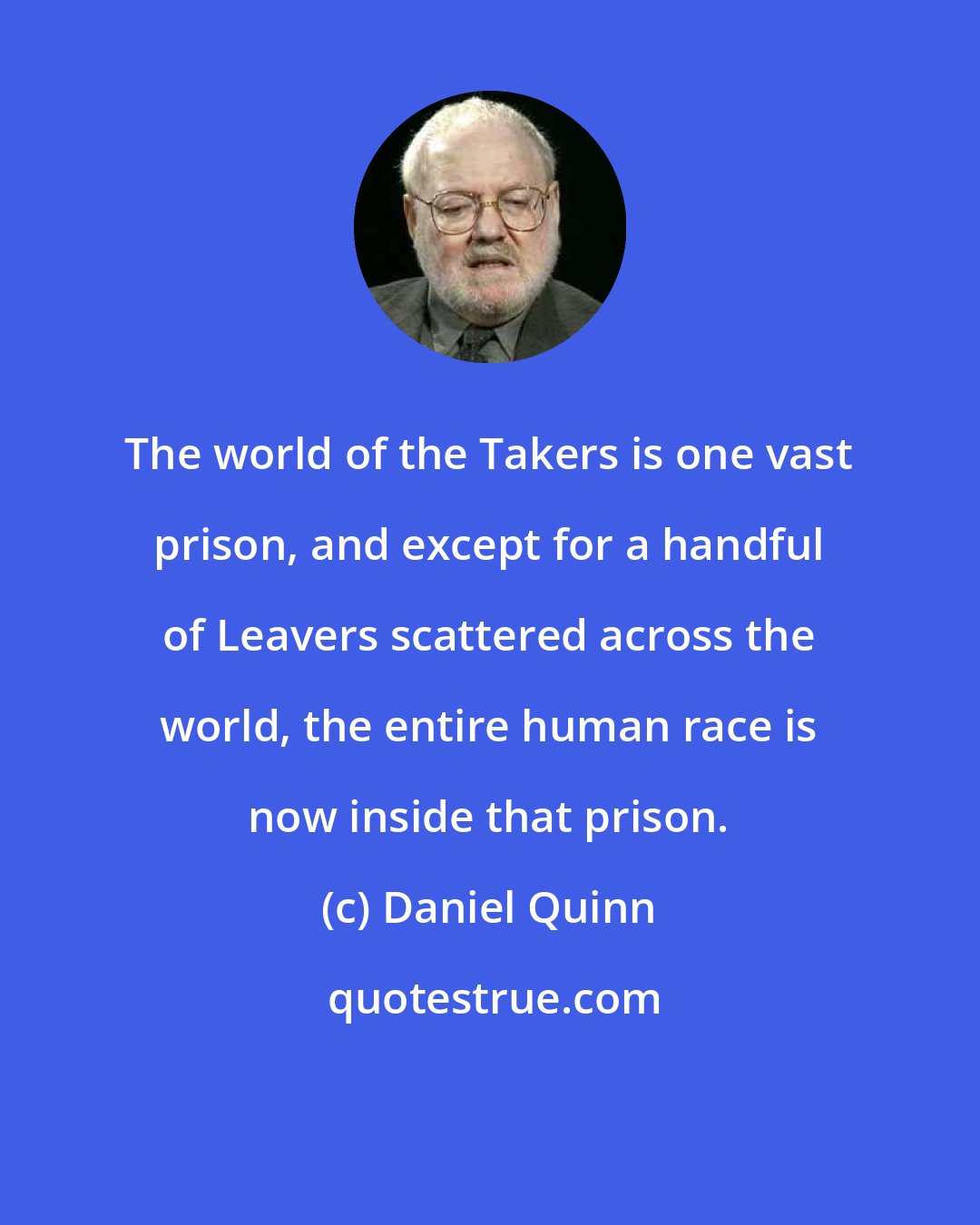 Daniel Quinn: The world of the Takers is one vast prison, and except for a handful of Leavers scattered across the world, the entire human race is now inside that prison.