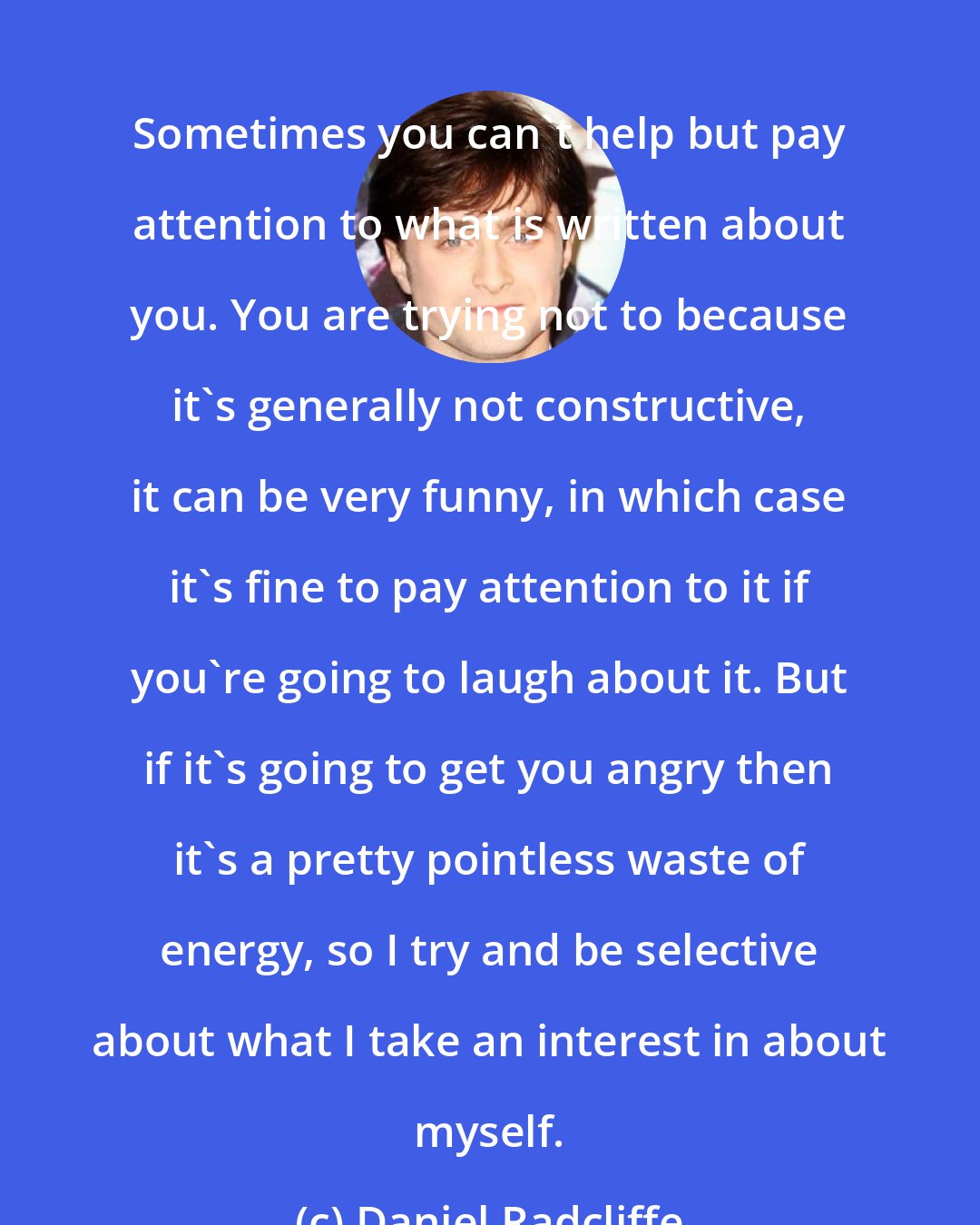 Daniel Radcliffe: Sometimes you can't help but pay attention to what is written about you. You are trying not to because it's generally not constructive, it can be very funny, in which case it's fine to pay attention to it if you're going to laugh about it. But if it's going to get you angry then it's a pretty pointless waste of energy, so I try and be selective about what I take an interest in about myself.