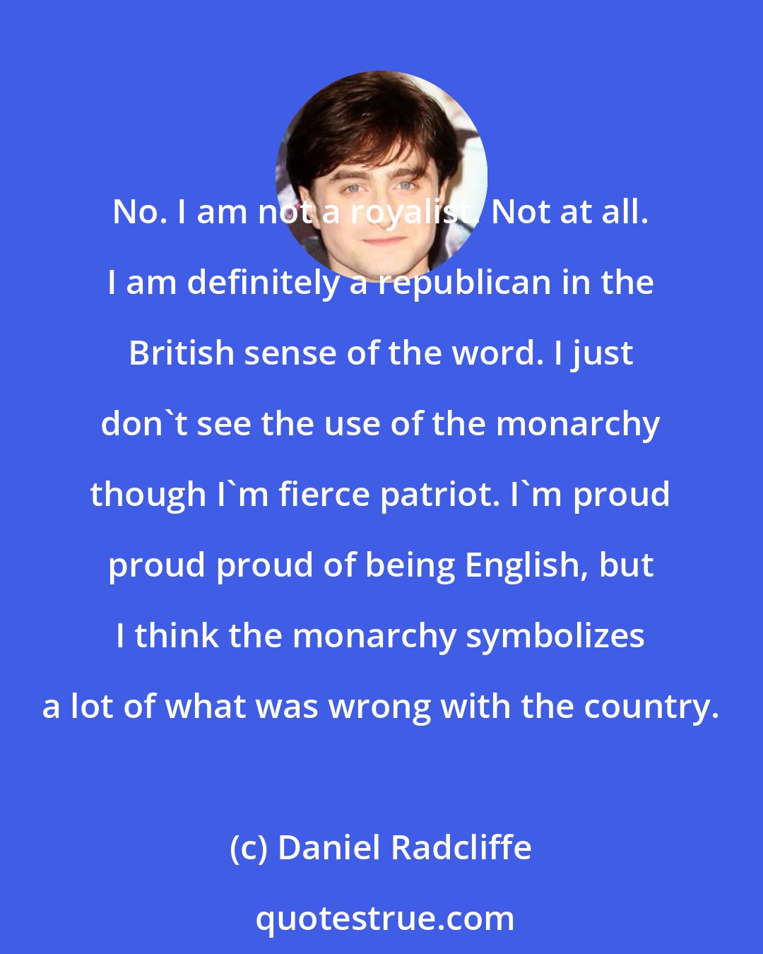 Daniel Radcliffe: No. I am not a royalist. Not at all. I am definitely a republican in the British sense of the word. I just don't see the use of the monarchy though I'm fierce patriot. I'm proud proud proud of being English, but I think the monarchy symbolizes a lot of what was wrong with the country.