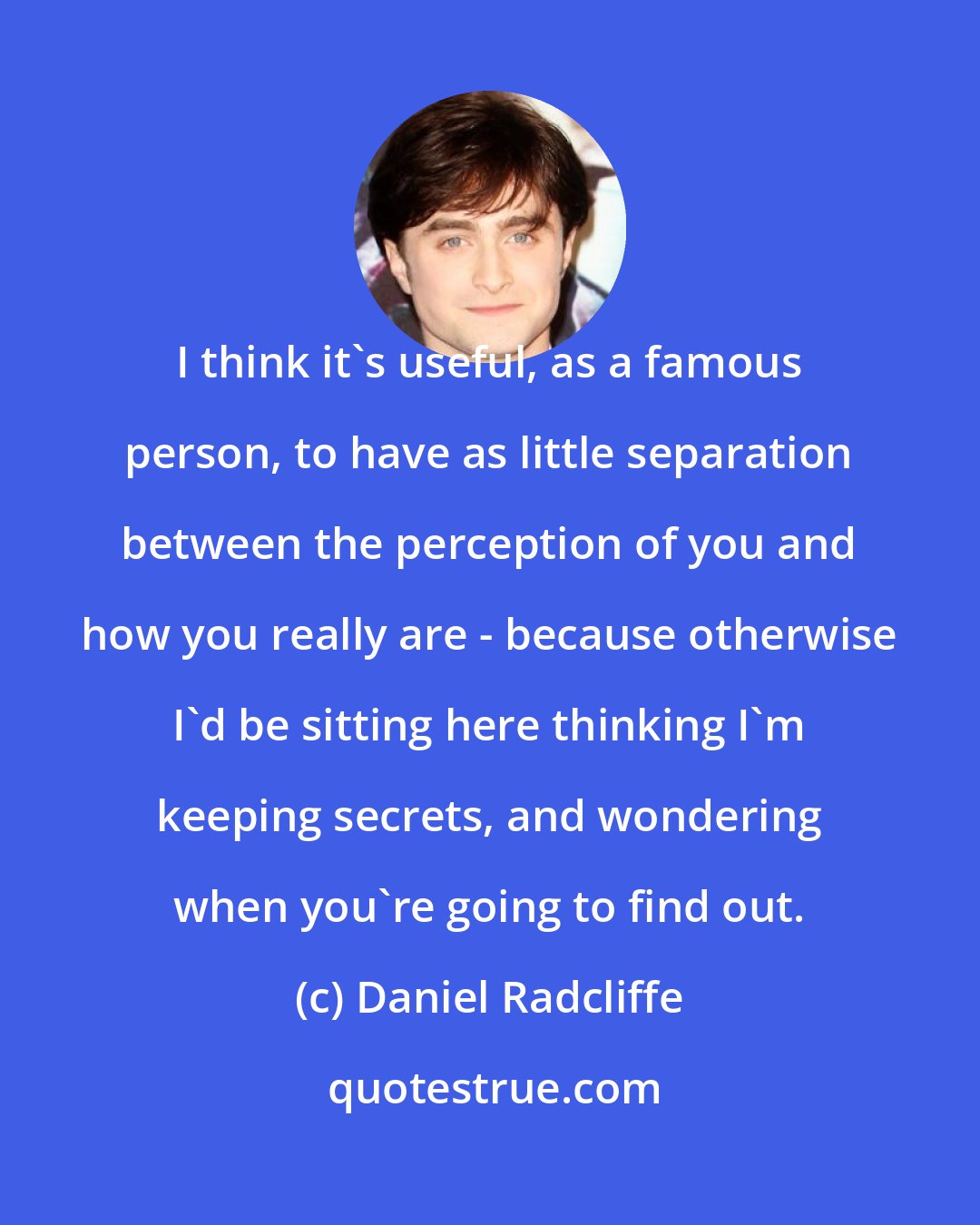 Daniel Radcliffe: I think it's useful, as a famous person, to have as little separation between the perception of you and how you really are - because otherwise I'd be sitting here thinking I'm keeping secrets, and wondering when you're going to find out.