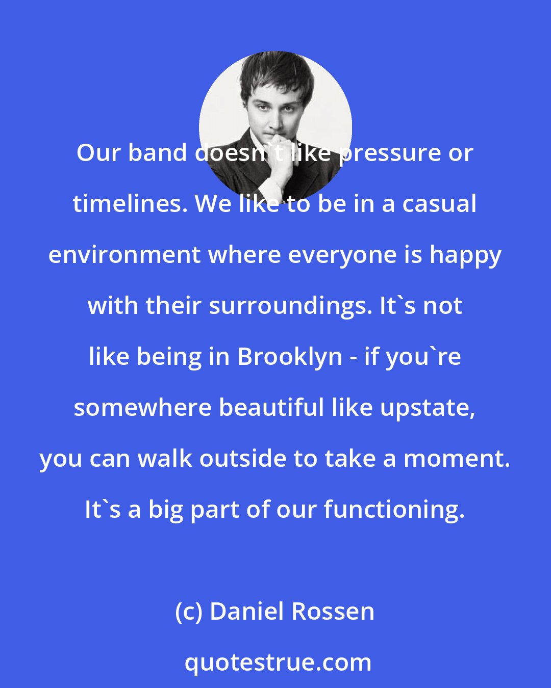 Daniel Rossen: Our band doesn't like pressure or timelines. We like to be in a casual environment where everyone is happy with their surroundings. It's not like being in Brooklyn - if you're somewhere beautiful like upstate, you can walk outside to take a moment. It's a big part of our functioning.