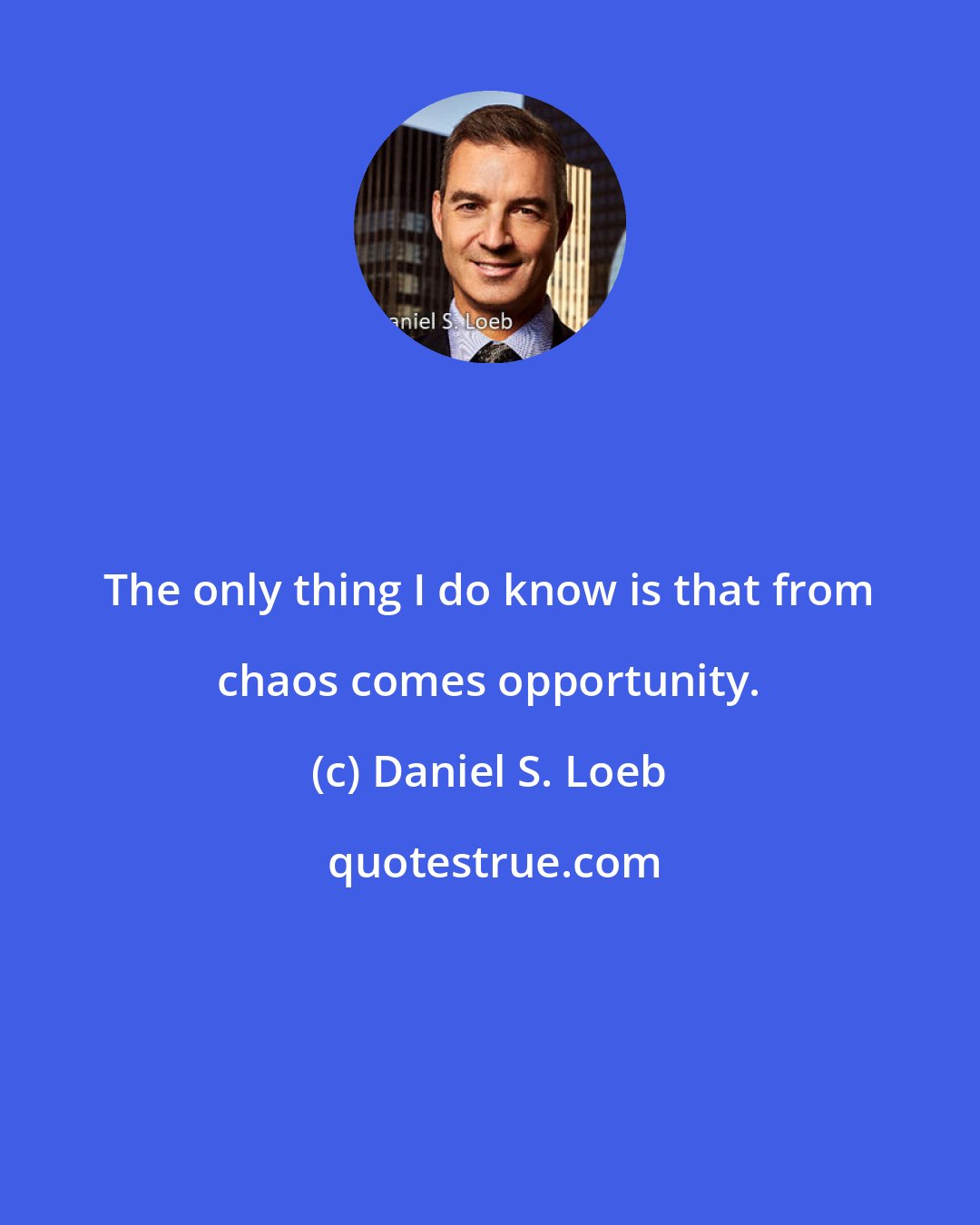 Daniel S. Loeb: The only thing I do know is that from chaos comes opportunity.