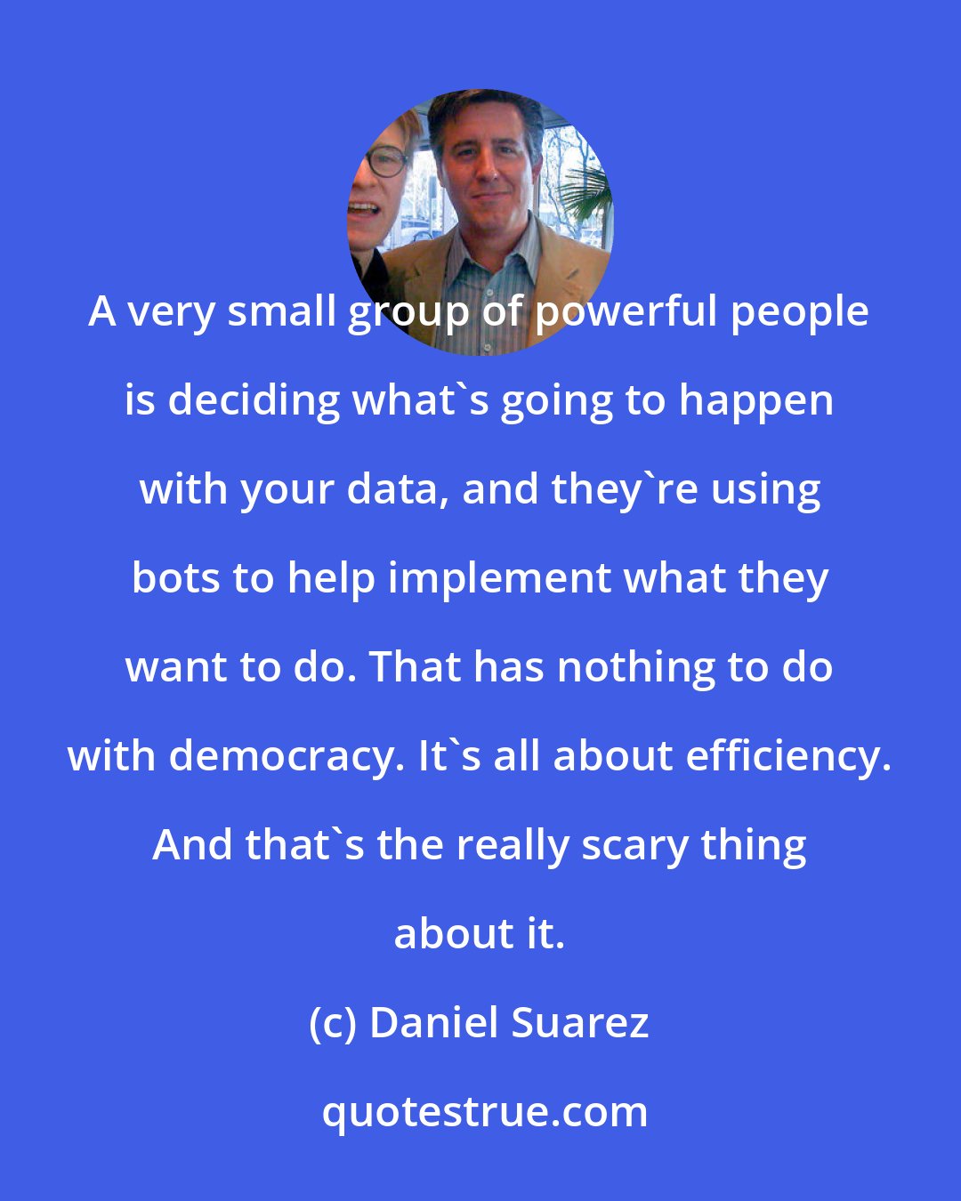 Daniel Suarez: A very small group of powerful people is deciding what's going to happen with your data, and they're using bots to help implement what they want to do. That has nothing to do with democracy. It's all about efficiency. And that's the really scary thing about it.