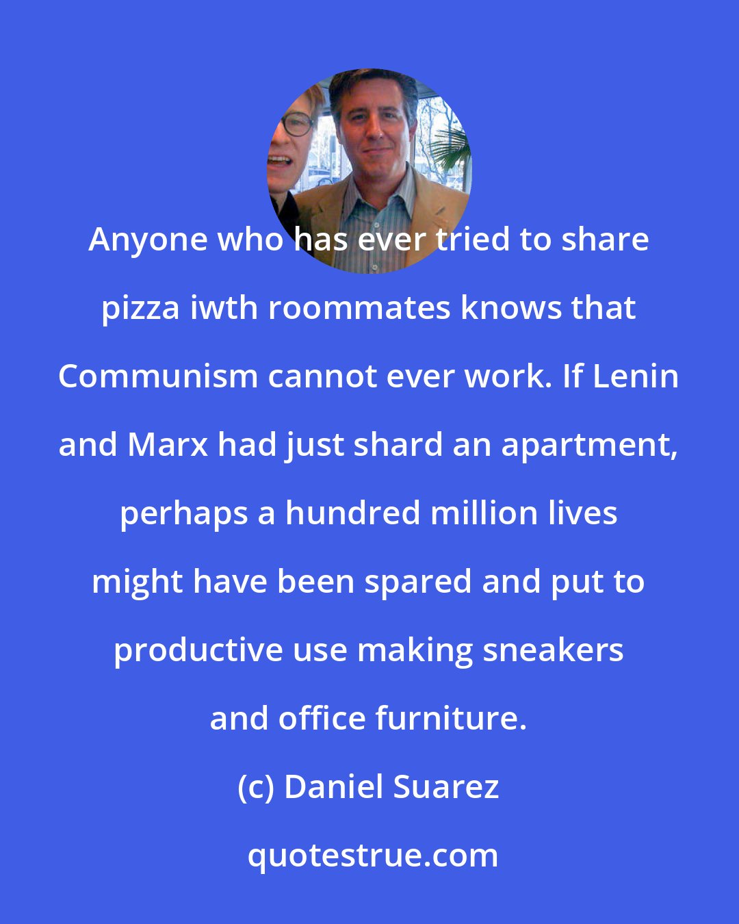 Daniel Suarez: Anyone who has ever tried to share pizza iwth roommates knows that Communism cannot ever work. If Lenin and Marx had just shard an apartment, perhaps a hundred million lives might have been spared and put to productive use making sneakers and office furniture.