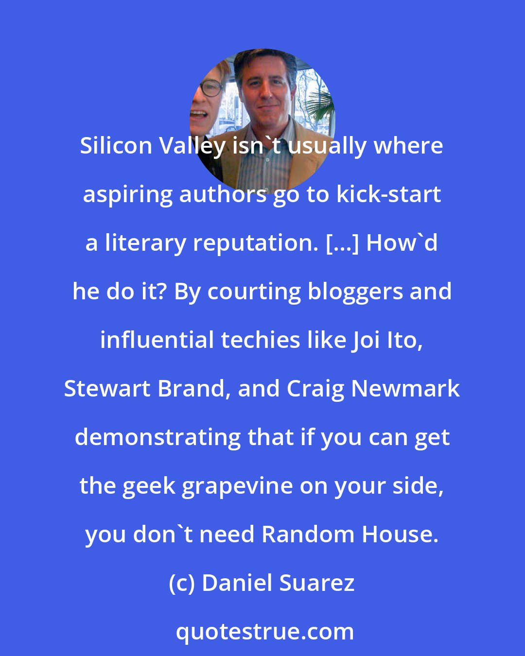 Daniel Suarez: Silicon Valley isn't usually where aspiring authors go to kick-start a literary reputation. [...] How'd he do it? By courting bloggers and influential techies like Joi Ito, Stewart Brand, and Craig Newmark demonstrating that if you can get the geek grapevine on your side, you don't need Random House.