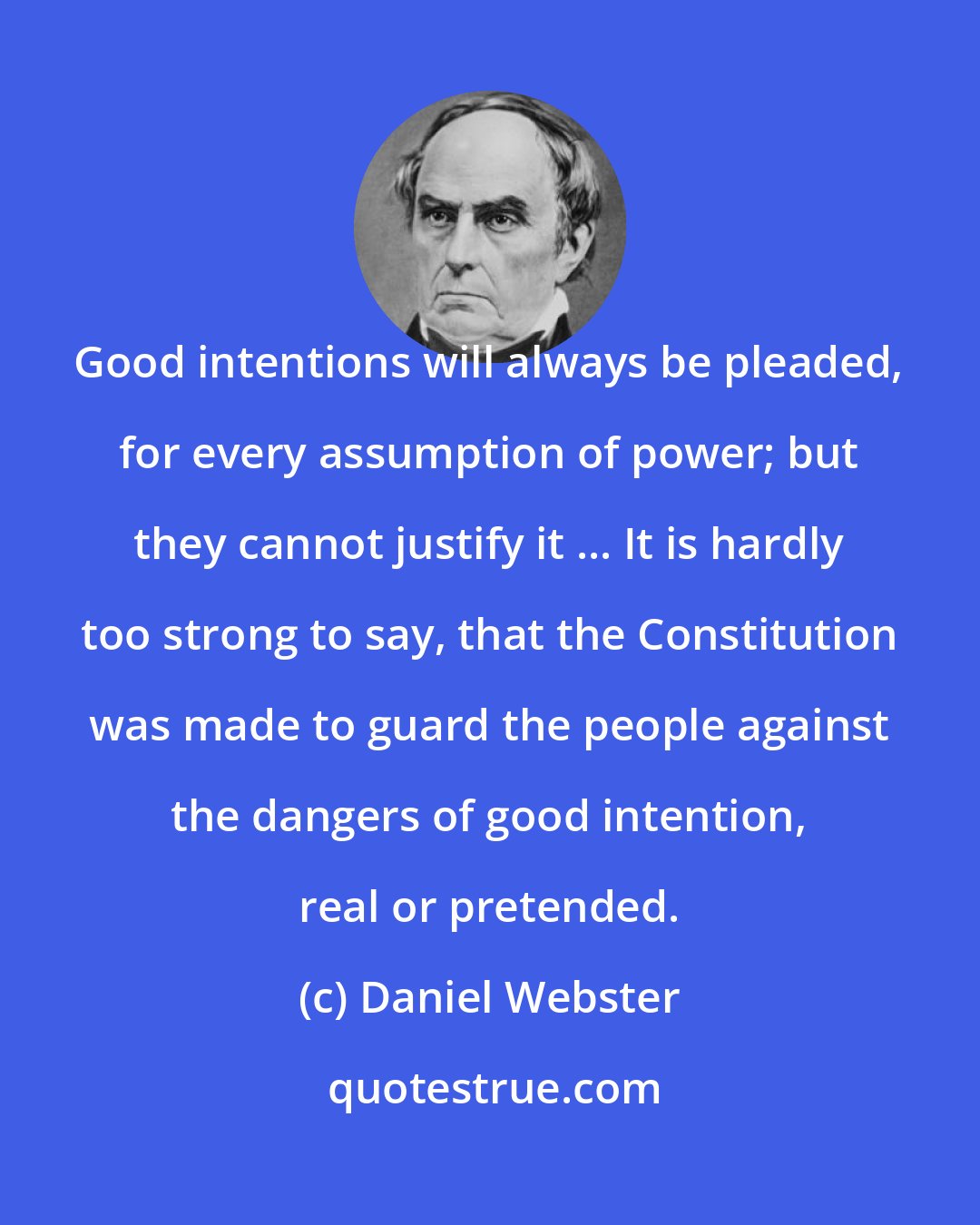 Daniel Webster: Good intentions will always be pleaded, for every assumption of power; but they cannot justify it ... It is hardly too strong to say, that the Constitution was made to guard the people against the dangers of good intention, real or pretended.