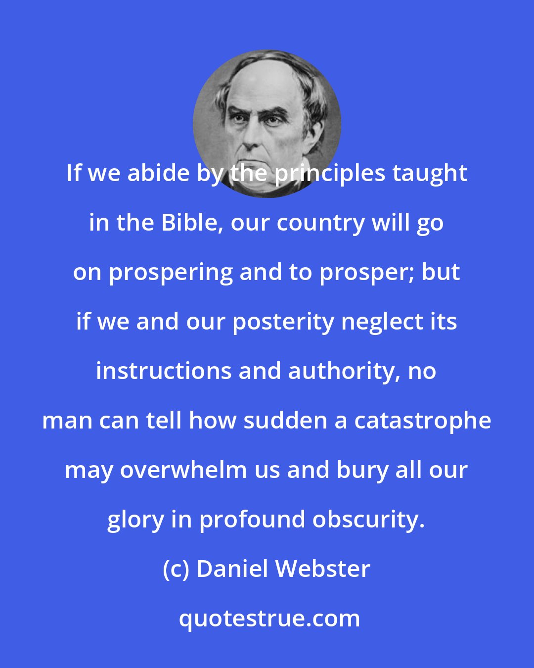 Daniel Webster: If we abide by the principles taught in the Bible, our country will go on prospering and to prosper; but if we and our posterity neglect its instructions and authority, no man can tell how sudden a catastrophe may overwhelm us and bury all our glory in profound obscurity.