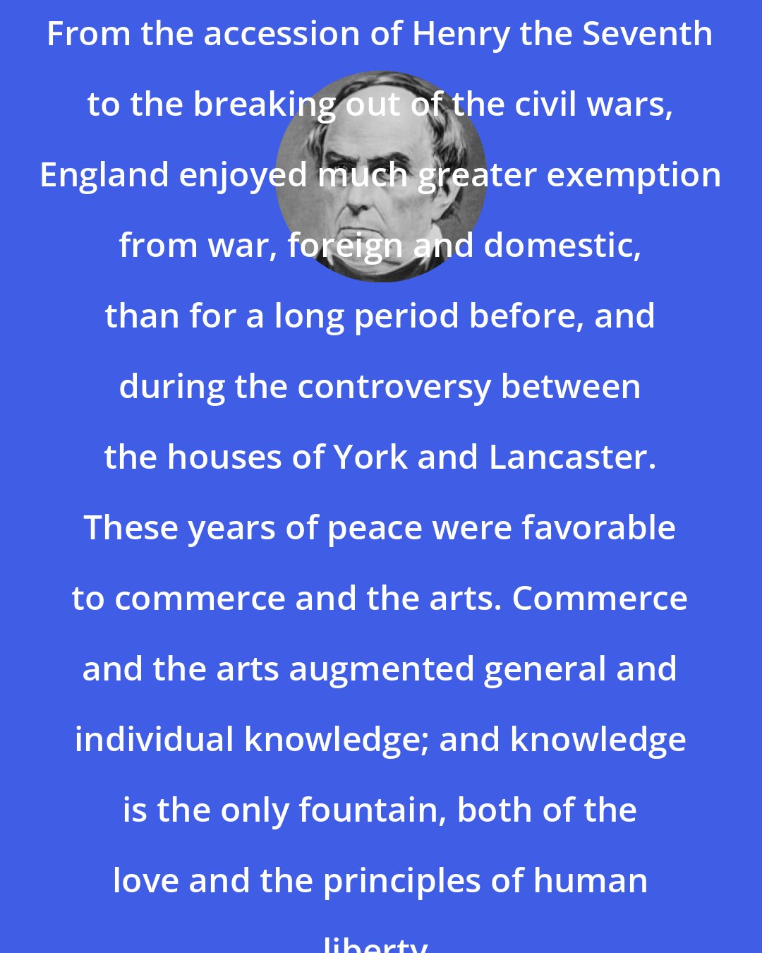 Daniel Webster: From the accession of Henry the Seventh to the breaking out of the civil wars, England enjoyed much greater exemption from war, foreign and domestic, than for a long period before, and during the controversy between the houses of York and Lancaster. These years of peace were favorable to commerce and the arts. Commerce and the arts augmented general and individual knowledge; and knowledge is the only fountain, both of the love and the principles of human liberty.