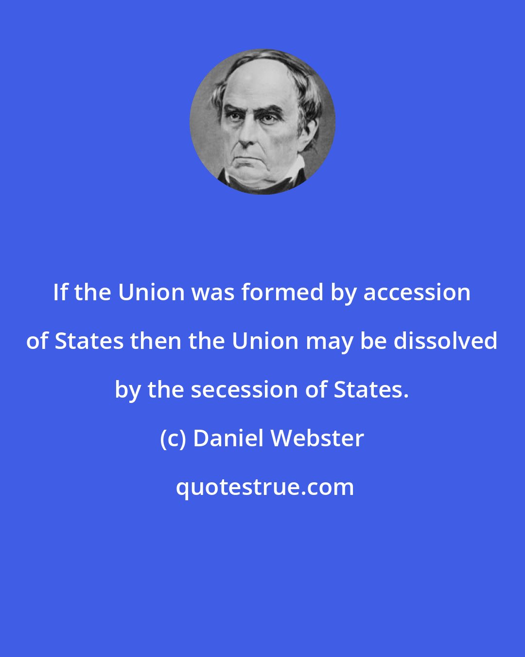 Daniel Webster: If the Union was formed by accession of States then the Union may be dissolved by the secession of States.