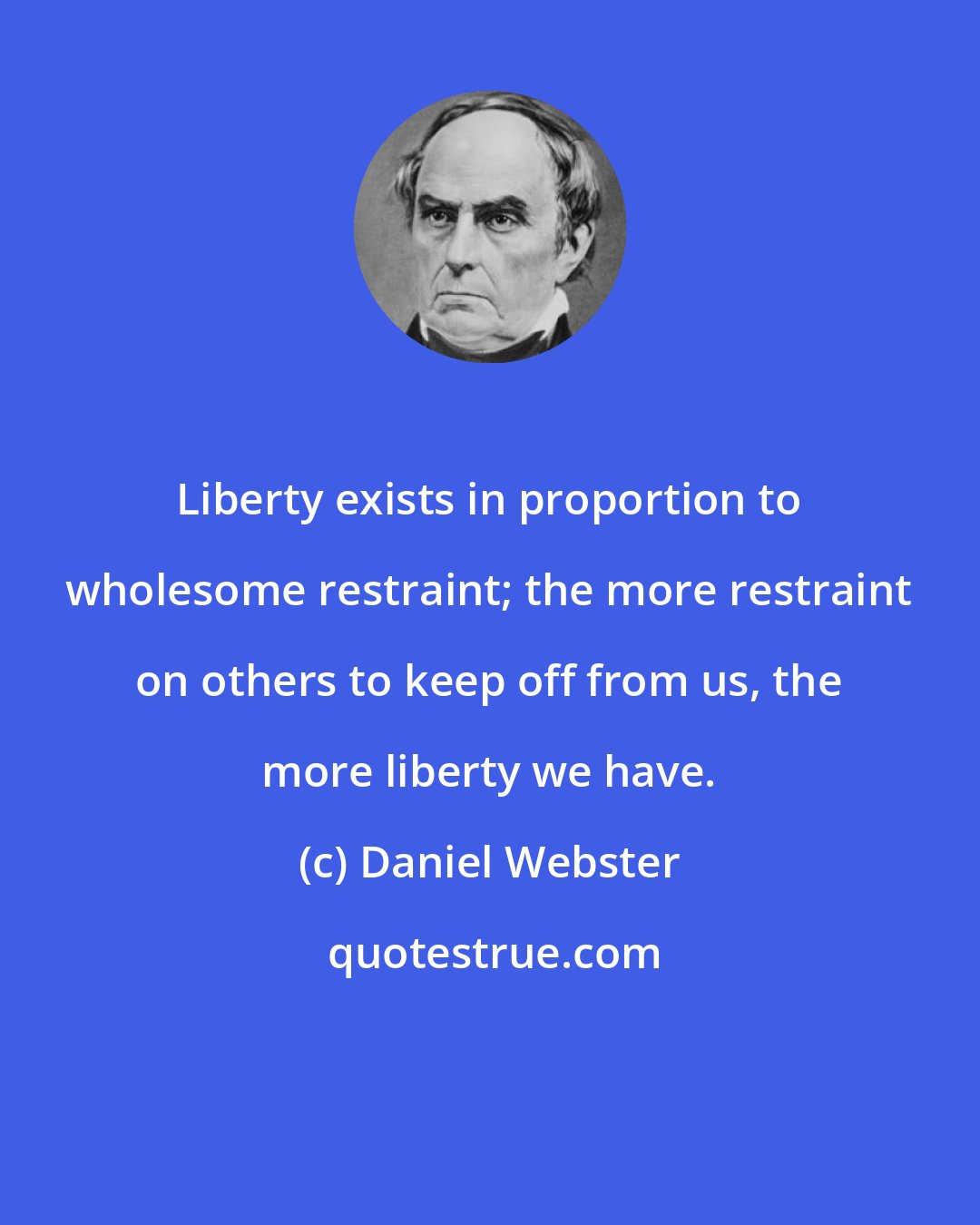 Daniel Webster: Liberty exists in proportion to wholesome restraint; the more restraint on others to keep off from us, the more liberty we have.