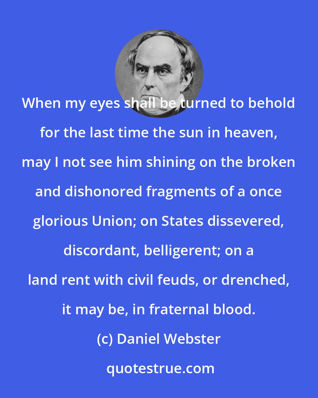 Daniel Webster: When my eyes shall be turned to behold for the last time the sun in heaven, may I not see him shining on the broken and dishonored fragments of a once glorious Union; on States dissevered, discordant, belligerent; on a land rent with civil feuds, or drenched, it may be, in fraternal blood.