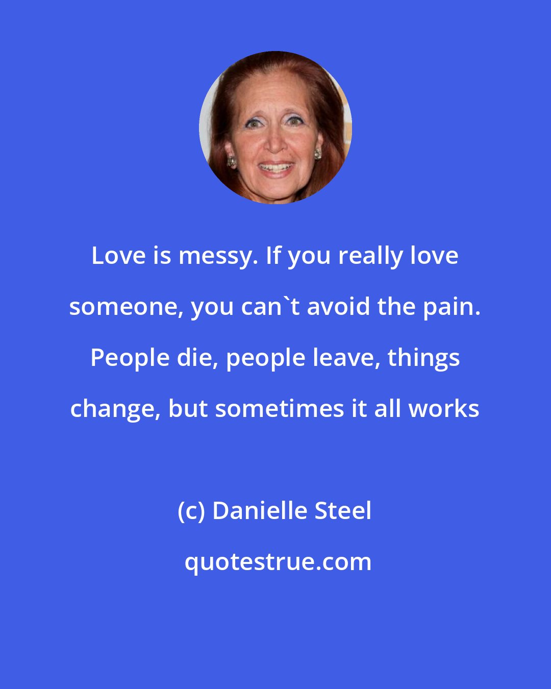 Danielle Steel: Love is messy. If you really love someone, you can't avoid the pain. People die, people leave, things change, but sometimes it all works