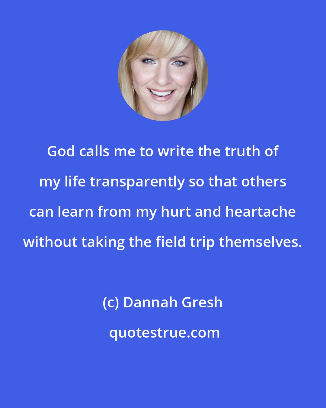 Dannah Gresh: God calls me to write the truth of my life transparently so that others can learn from my hurt and heartache without taking the field trip themselves.