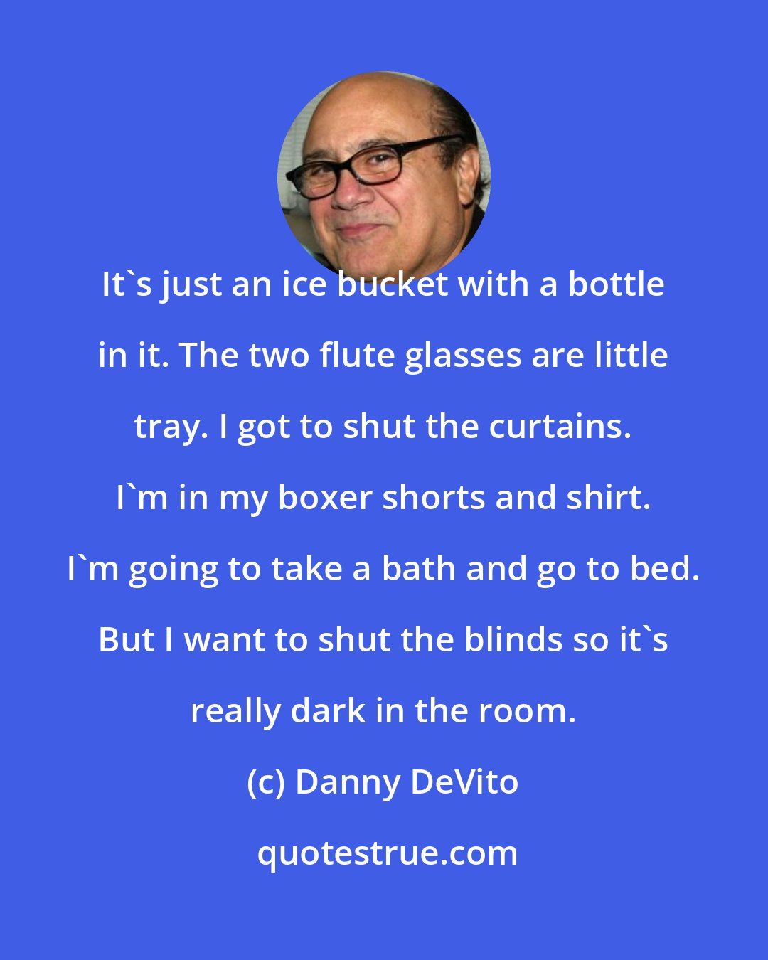 Danny DeVito: It's just an ice bucket with a bottle in it. The two flute glasses are little tray. I got to shut the curtains. I'm in my boxer shorts and shirt. I'm going to take a bath and go to bed. But I want to shut the blinds so it's really dark in the room.