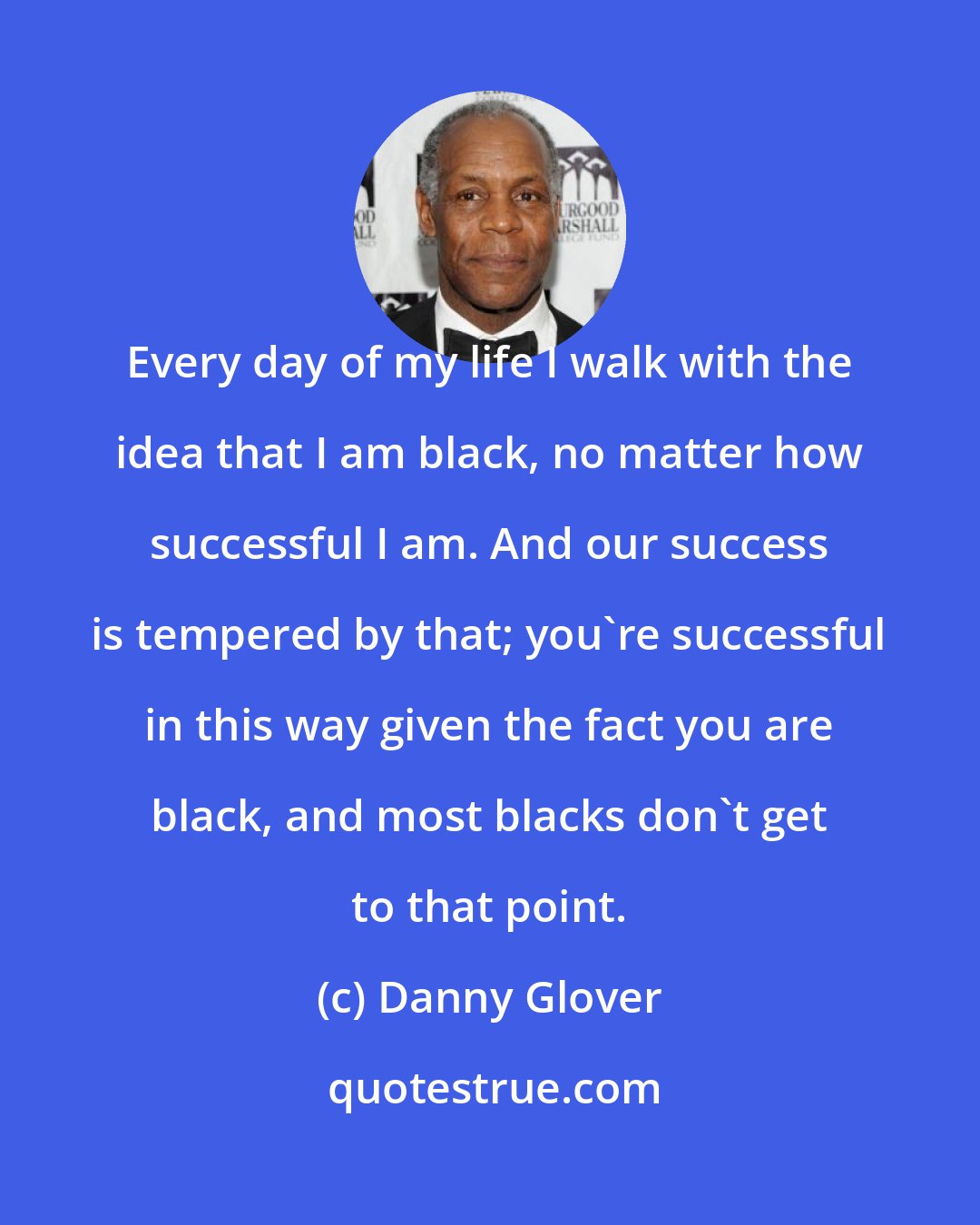 Danny Glover: Every day of my life I walk with the idea that I am black, no matter how successful I am. And our success is tempered by that; you're successful in this way given the fact you are black, and most blacks don't get to that point.