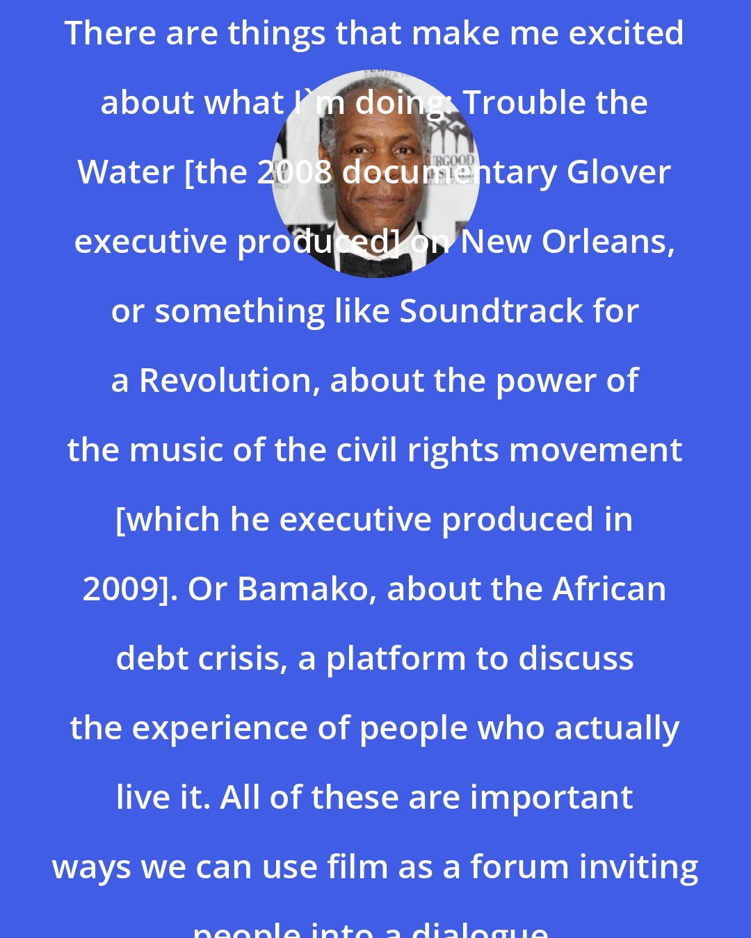 Danny Glover: There are things that make me excited about what I'm doing: Trouble the Water [the 2008 documentary Glover executive produced] on New Orleans, or something like Soundtrack for a Revolution, about the power of the music of the civil rights movement [which he executive produced in 2009]. Or Bamako, about the African debt crisis, a platform to discuss the experience of people who actually live it. All of these are important ways we can use film as a forum inviting people into a dialogue.