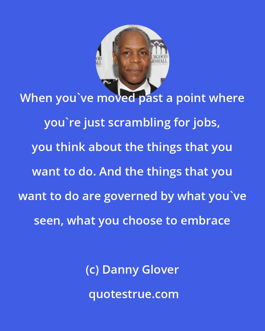 Danny Glover: When you've moved past a point where you're just scrambling for jobs, you think about the things that you want to do. And the things that you want to do are governed by what you've seen, what you choose to embrace
