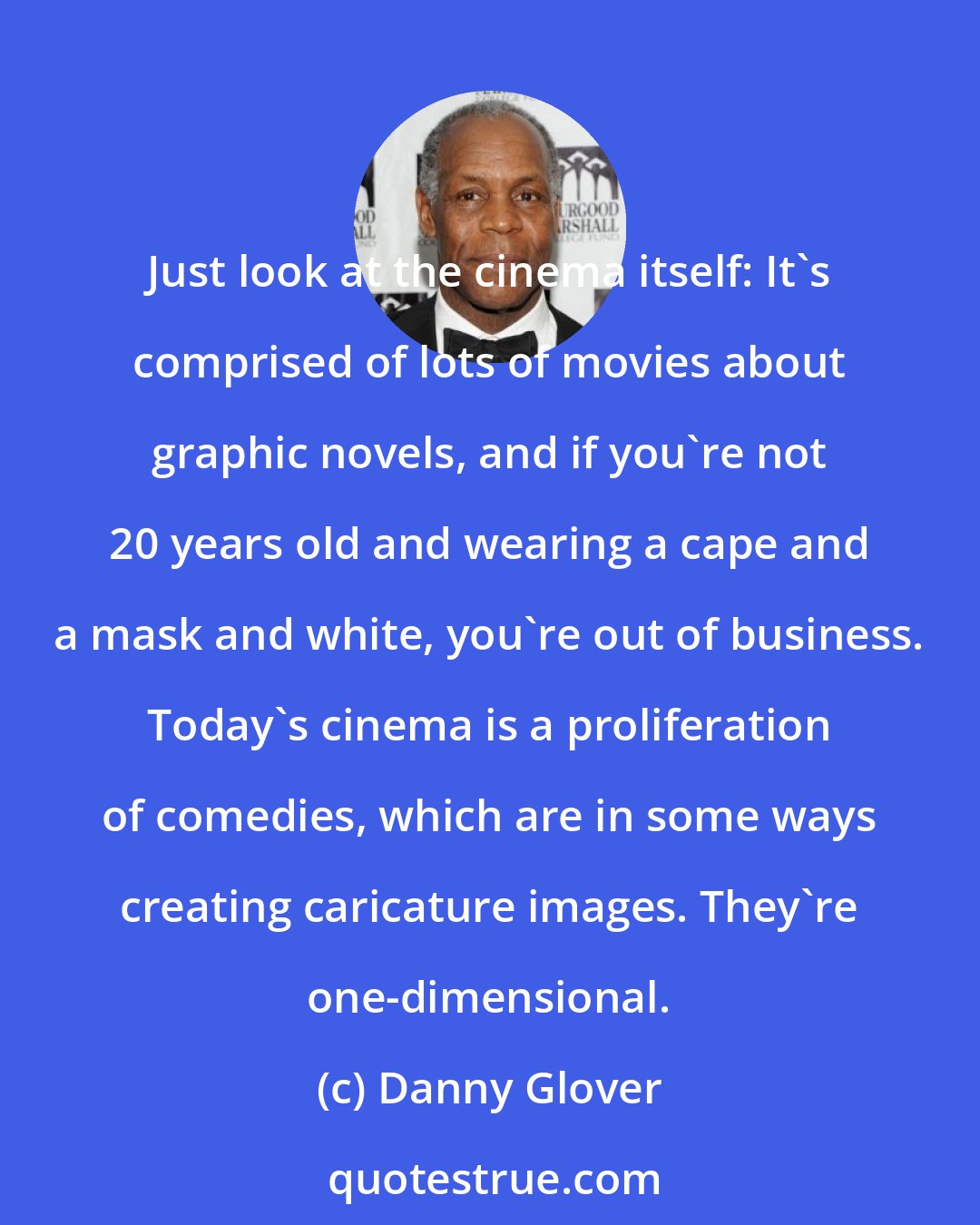 Danny Glover: Just look at the cinema itself: It's comprised of lots of movies about graphic novels, and if you're not 20 years old and wearing a cape and a mask and white, you're out of business. Today's cinema is a proliferation of comedies, which are in some ways creating caricature images. They're one-dimensional.