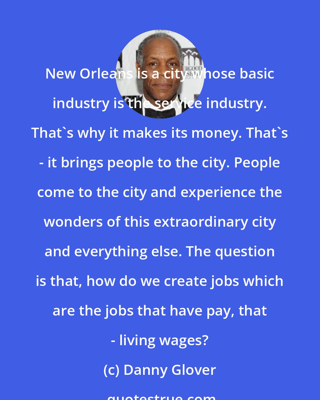 Danny Glover: New Orleans is a city whose basic industry is the service industry. That's why it makes its money. That's - it brings people to the city. People come to the city and experience the wonders of this extraordinary city and everything else. The question is that, how do we create jobs which are the jobs that have pay, that - living wages?