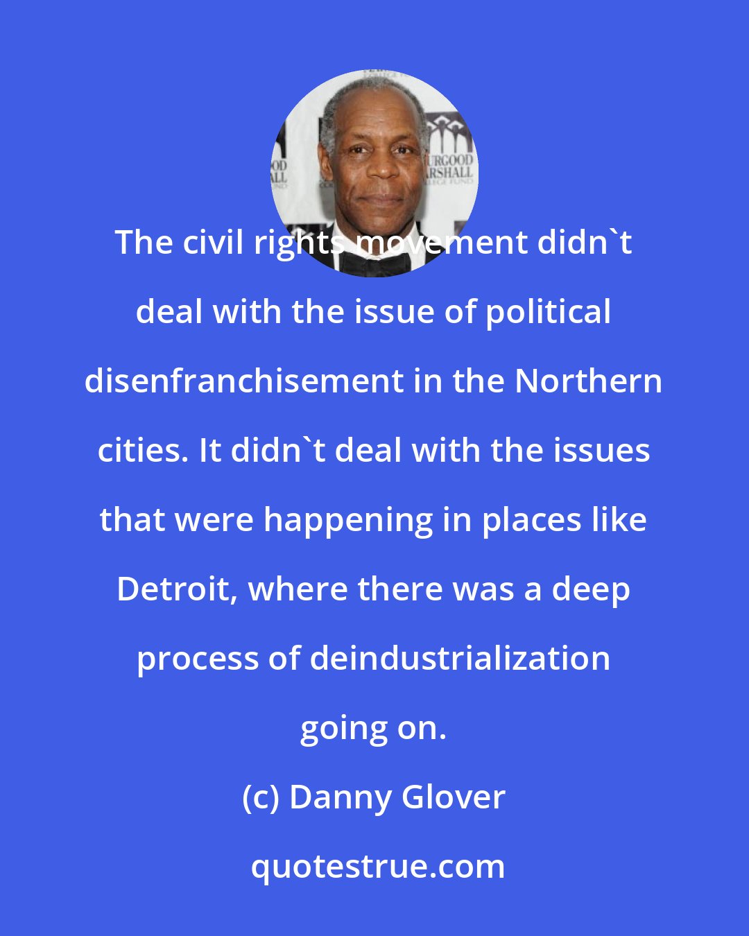 Danny Glover: The civil rights movement didn't deal with the issue of political disenfranchisement in the Northern cities. It didn't deal with the issues that were happening in places like Detroit, where there was a deep process of deindustrialization going on.