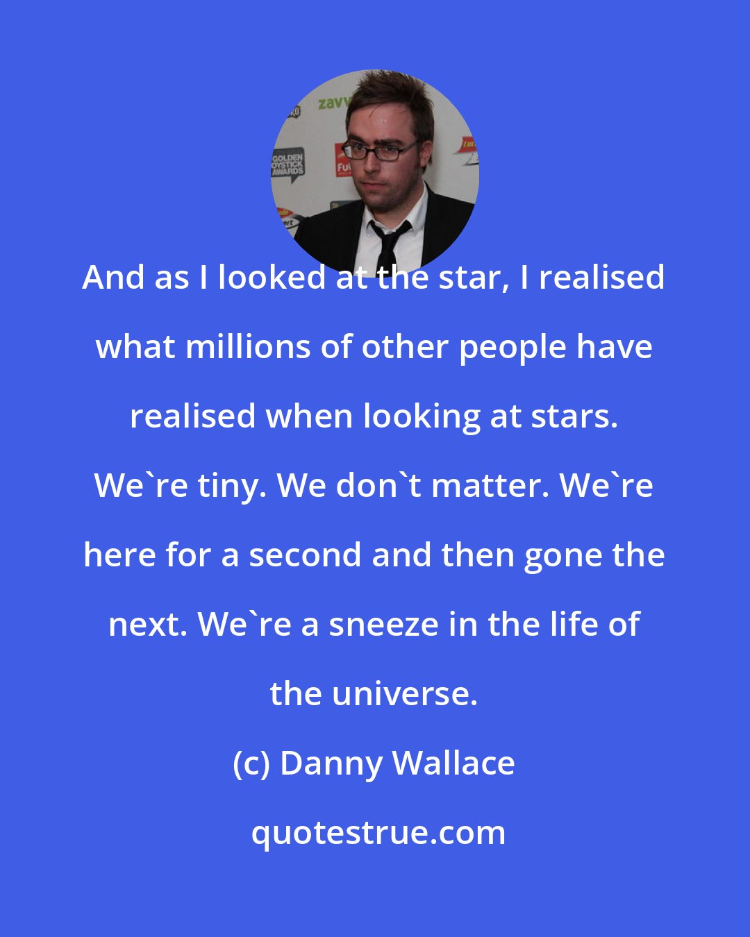 Danny Wallace: And as I looked at the star, I realised what millions of other people have realised when looking at stars. We're tiny. We don't matter. We're here for a second and then gone the next. We're a sneeze in the life of the universe.