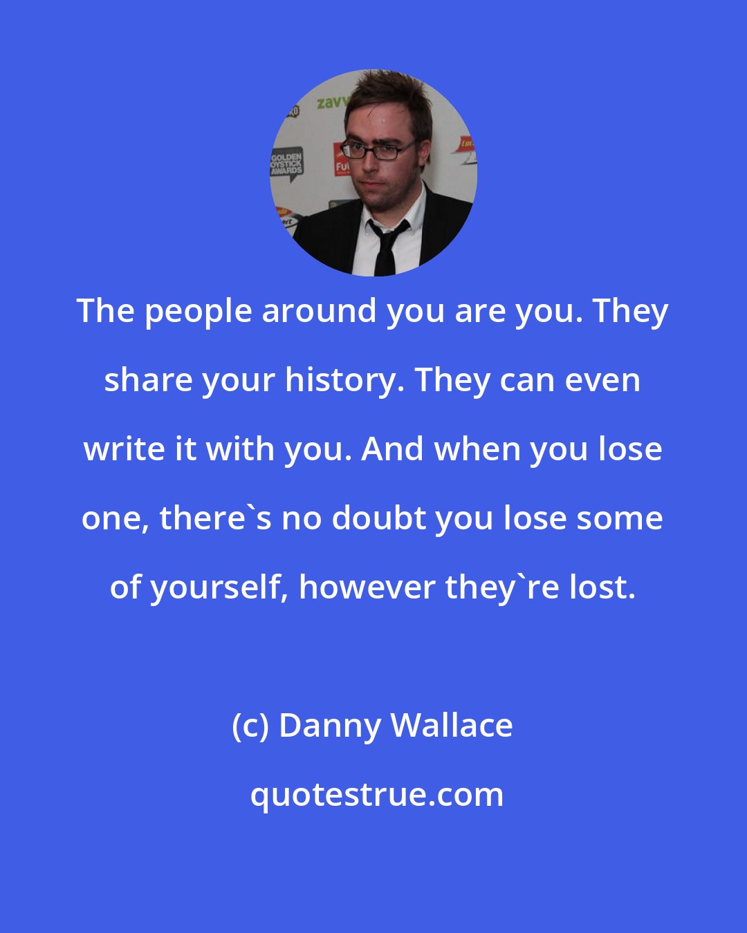 Danny Wallace: The people around you are you. They share your history. They can even write it with you. And when you lose one, there's no doubt you lose some of yourself, however they're lost.