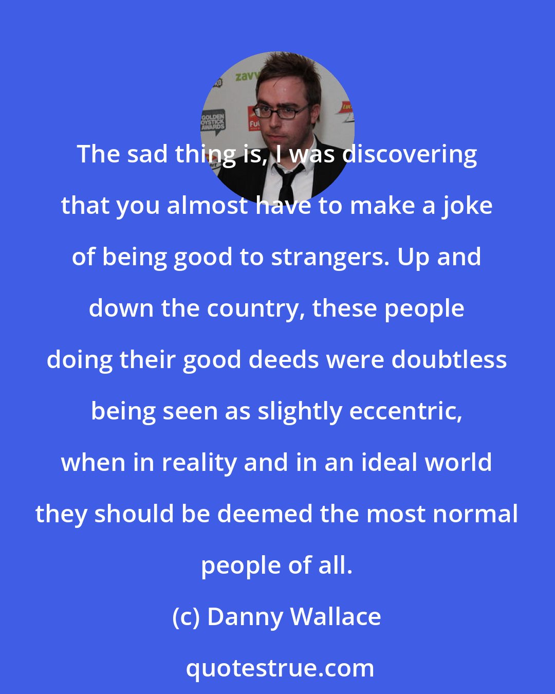 Danny Wallace: The sad thing is, I was discovering that you almost have to make a joke of being good to strangers. Up and down the country, these people doing their good deeds were doubtless being seen as slightly eccentric, when in reality and in an ideal world they should be deemed the most normal people of all.