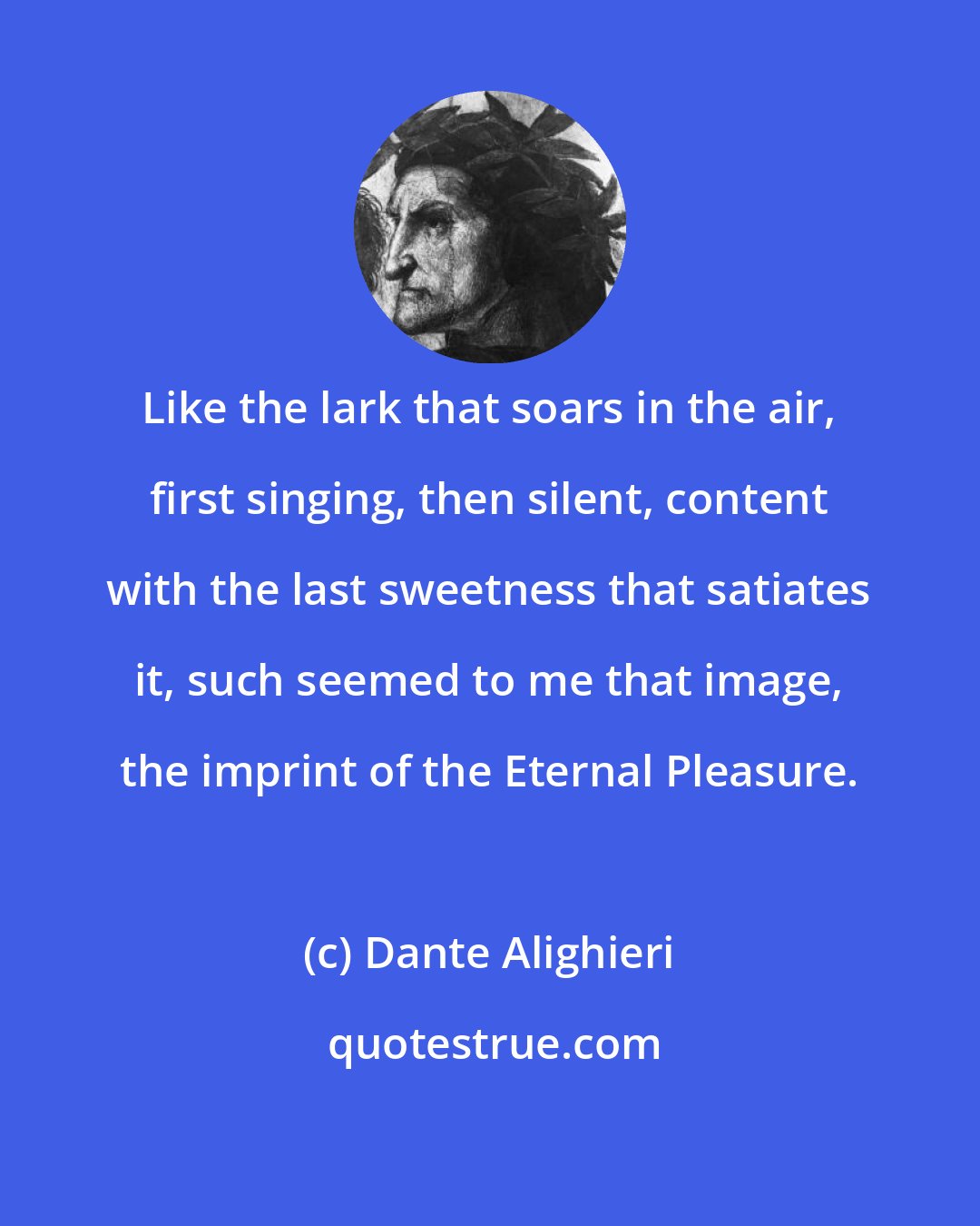 Dante Alighieri: Like the lark that soars in the air, first singing, then silent, content with the last sweetness that satiates it, such seemed to me that image, the imprint of the Eternal Pleasure.