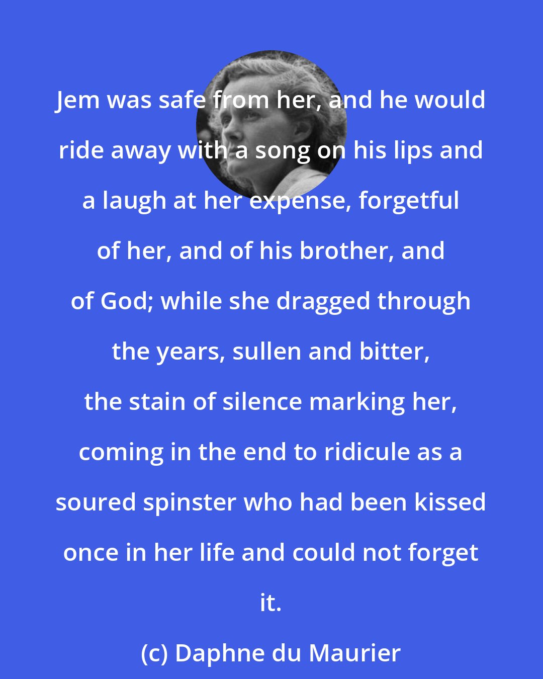 Daphne du Maurier: Jem was safe from her, and he would ride away with a song on his lips and a laugh at her expense, forgetful of her, and of his brother, and of God; while she dragged through the years, sullen and bitter, the stain of silence marking her, coming in the end to ridicule as a soured spinster who had been kissed once in her life and could not forget it.