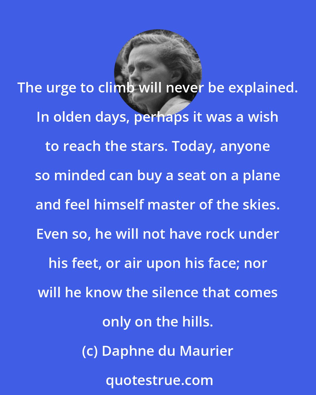 Daphne du Maurier: The urge to climb will never be explained. In olden days, perhaps it was a wish to reach the stars. Today, anyone so minded can buy a seat on a plane and feel himself master of the skies. Even so, he will not have rock under his feet, or air upon his face; nor will he know the silence that comes only on the hills.
