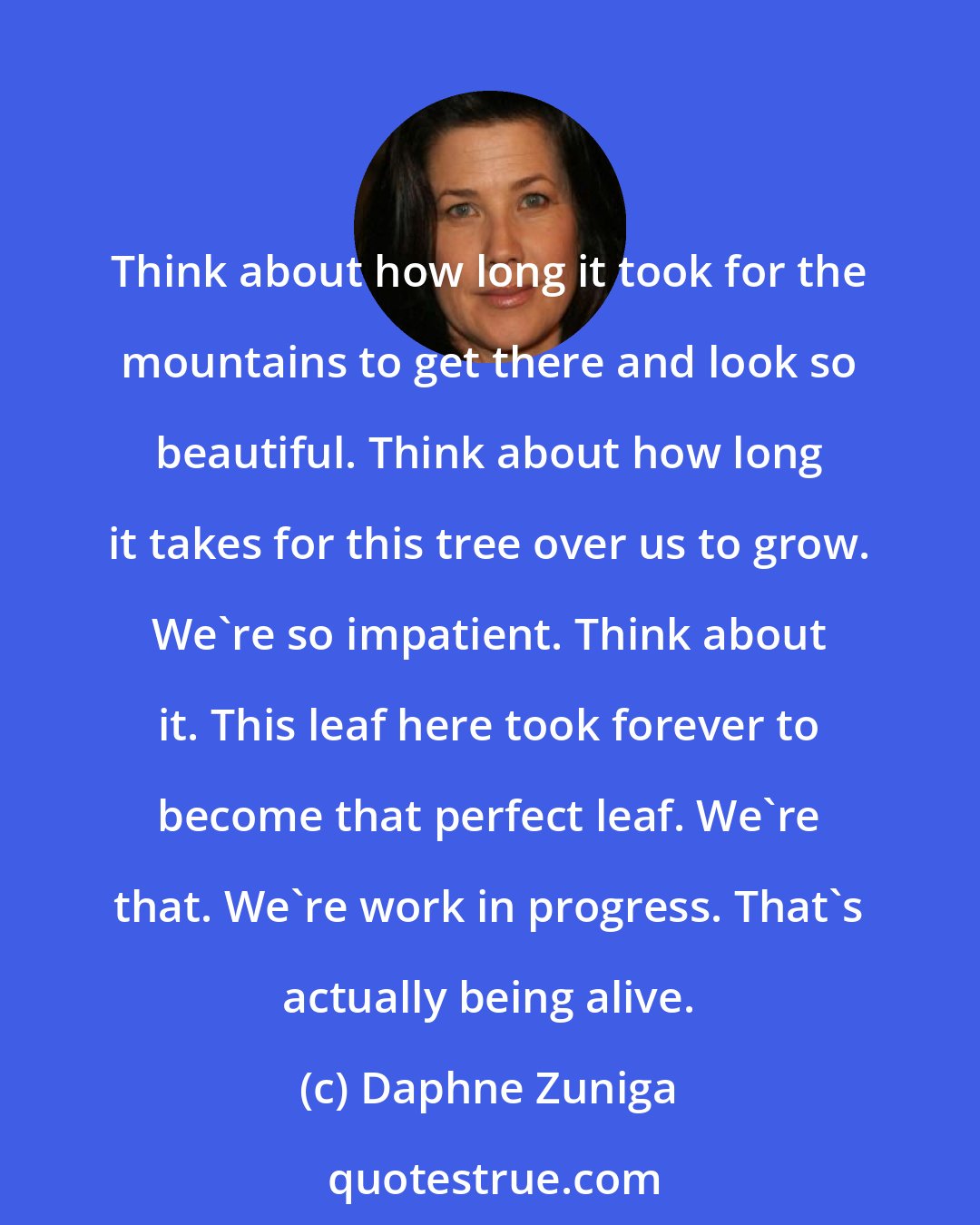 Daphne Zuniga: Think about how long it took for the mountains to get there and look so beautiful. Think about how long it takes for this tree over us to grow. We're so impatient. Think about it. This leaf here took forever to become that perfect leaf. We're that. We're work in progress. That's actually being alive.