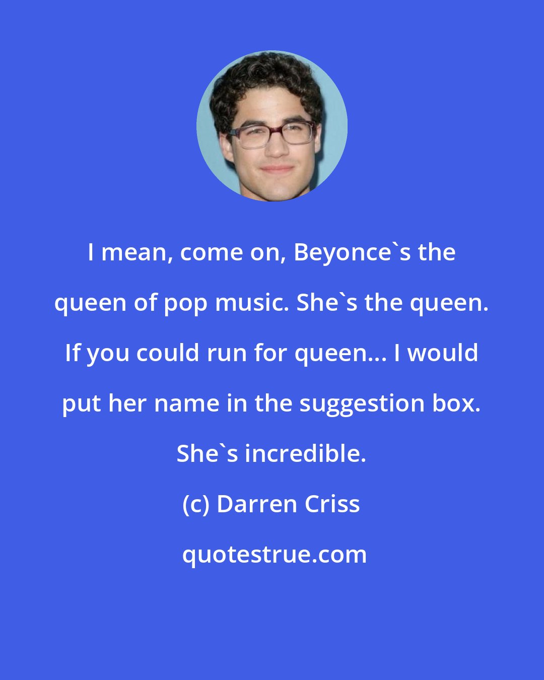 Darren Criss: I mean, come on, Beyonce's the queen of pop music. She's the queen. If you could run for queen... I would put her name in the suggestion box. She's incredible.