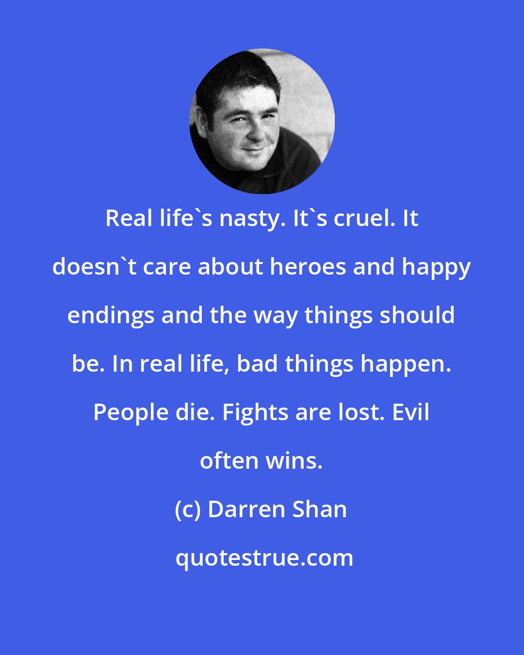 Darren Shan: Real life's nasty. It's cruel. It doesn't care about heroes and happy endings and the way things should be. In real life, bad things happen. People die. Fights are lost. Evil often wins.