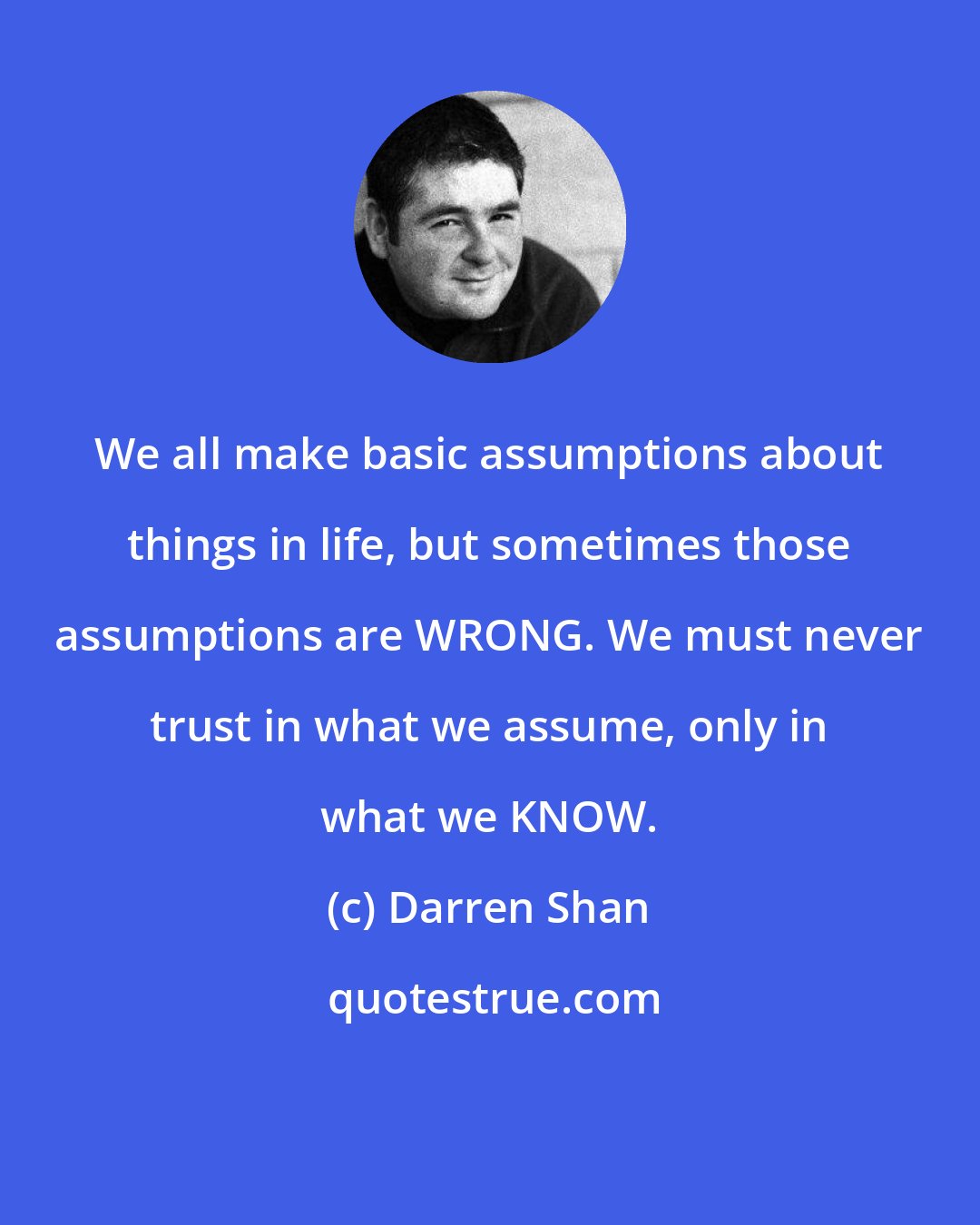 Darren Shan: We all make basic assumptions about things in life, but sometimes those assumptions are WRONG. We must never trust in what we assume, only in what we KNOW.