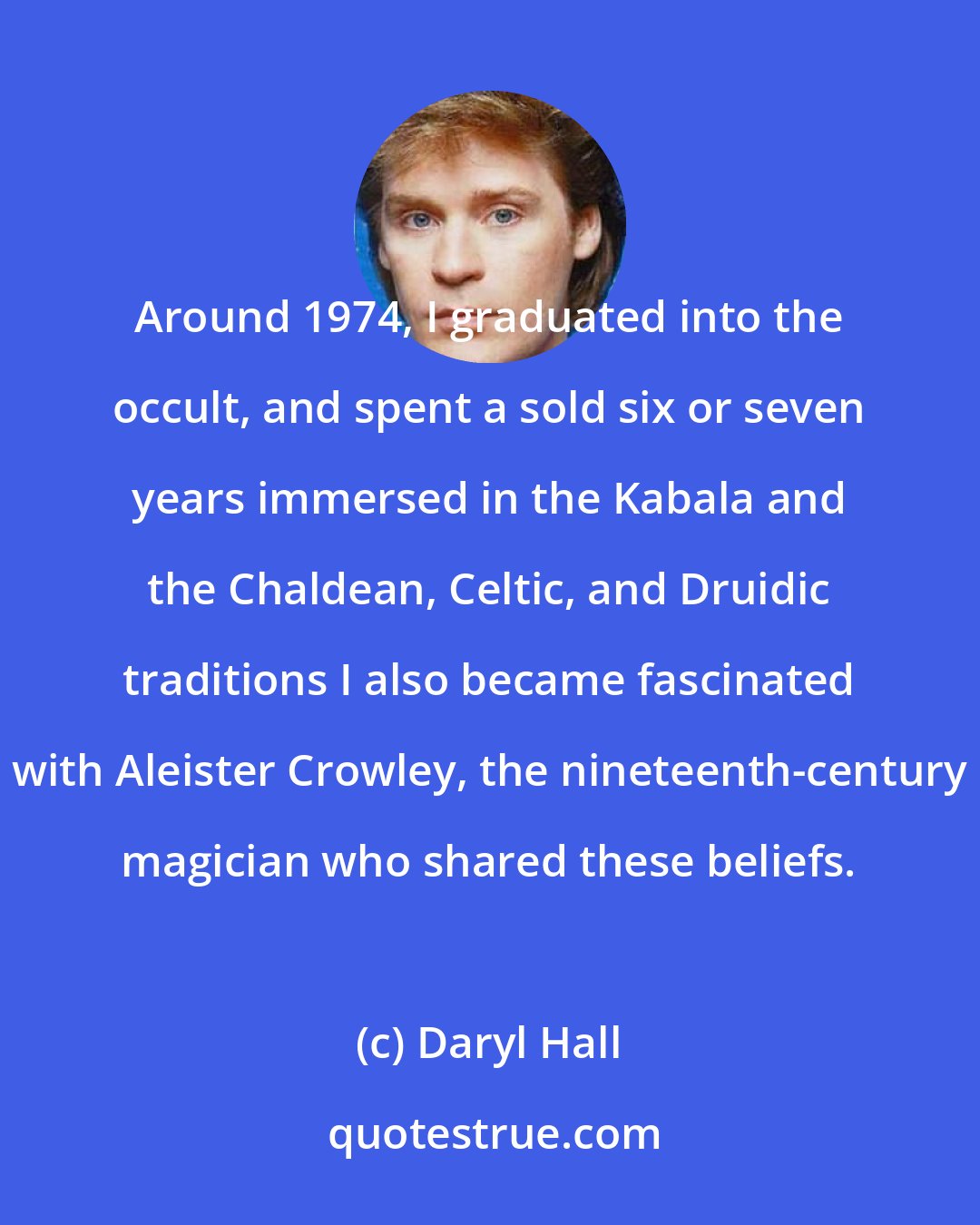 Daryl Hall: Around 1974, I graduated into the occult, and spent a sold six or seven years immersed in the Kabala and the Chaldean, Celtic, and Druidic traditions I also became fascinated with Aleister Crowley, the nineteenth-century magician who shared these beliefs.